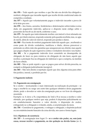 Art. 876 – Todo aquele que recebeu o que lhe não era devido fica obrigado a
restituir; obrigação que incumbe àquele que recebe dívida condicional antes de
cumprida a condição.
Art. 877 – Aquele que voluntariamente pagou o indevido incumbe a prova de
tê-lo feito por erro.
Art. 878 – Aos frutos, acessões, benfeitorias e deteriorações sobrevindas à coisa
dada em pagamento indevido, aplica-se o disposto neste código sobre o
possuidor de boa-fé ou de má-fé, conforme o caso.
Art. 879 – Se aquele que indevidamente recebeu um imóvel o tiver alienado em
boa-fé, por titulo oneroso, responde somente pela quantia recebida; mas, se agiu
de má-fé, além do valor do imóvel, responde por perdas e danos.
Art. 880 – Fica isento de restituir pagamento indevido aquele que , recebendo-o
como parte de divida verdadeira, inutilizou o título, deixou prescrever a
pretensão ou abriu mão das garantias que asseguravam seu direito; mas aquele
que pagou dispõe de ação regressiva contra o verdadeiro devedor e seu fiador.
Art. 881 – Se o pagamento indevido tiver consistido no desempenho de
obrigação de fazer ou para eximir-se da obrigação de não fazer, aquele que
recebeu a prestação fica na obrigação de indenizar o que a cumpriu, na medida
de lucro obtido.
Art. 882 – Não se pode repetir o que se pagou para solver dívida prescrita, ou
cumprir a obrigação judicialmente inexigível.
Art. 883 – Não terá direito à repetição aquele que deu alguma coisa para obter
fim jurídico, imoral, o proibido por lei.
3. Pagamento indireto
3.1. Pagamento em consignação
Se o credor – teoricamente o mais interessado na realização da prestação – se
nega a recebê-la ou surge um outro fato qualquer obstativo desse pagamento
direto, pode o devedor se valer da consignação para se ver livre da obrigação
assumida.
Exemplo: se A deve a B a importância de 1mil e B se recusa a receber o valor
ofertado, por qualquer motivo que seja, poderá A depositar judicialmente ou
em estabelecimento bancário o valor devido, à disposição do credor,
extinguindo-se a obrigação e evitando, ainda, a caracterização da mora.
Art. 334 – Considera-se pagamento, e extingue a obrigação, o depósito judicial
ou em estabelecimento bancário da coisa devida, nos casos e forma legais.
3.1.1. Hipóteses de ocorrência
Art. 335 – A consignação tem lugar: I – se o credor não puder, ou, sem justa
causa, recusar receber o pagamento, ou dar quitação na devida forma (se A,
 