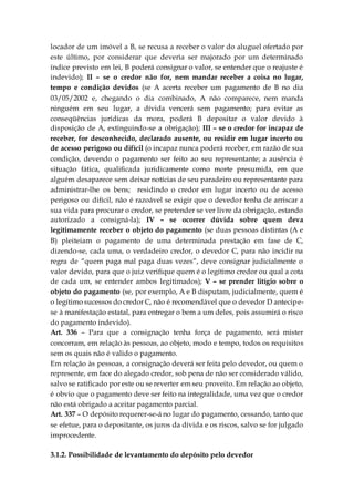 locador de um imóvel a B, se recusa a receber o valor do aluguel ofertado por
este último, por considerar que deveria ser majorado por um determinado
índice previsto em lei, B poderá consignar o valor, se entender que o reajuste é
indevido); II – se o credor não for, nem mandar receber a coisa no lugar,
tempo e condição devidos (se A acerta receber um pagamento de B no dia
03/05/2002 e, chegando o dia combinado, A não comparece, nem manda
ninguém em seu lugar, a dívida vencerá sem pagamento; para evitar as
conseqüências jurídicas da mora, poderá B depositar o valor devido à
disposição de A, extinguindo-se a obrigação); III – se o credor for incapaz de
receber, for desconhecido, declarado ausente, ou residir em lugar incerto ou
de acesso perigoso ou difícil (o incapaz nunca poderá receber, em razão de sua
condição, devendo o pagamento ser feito ao seu representante; a ausência é
situação fática, qualificada juridicamente como morte presumida, em que
alguém desaparece sem deixar notícias de seu paradeiro ou representante para
administrar-lhe os bens; residindo o credor em lugar incerto ou de acesso
perigoso ou difícil, não é razoável se exigir que o devedor tenha de arriscar a
sua vida para procurar o credor, se pretender se ver livre da obrigação, estando
autorizado a consigná-la); IV – se ocorrer dúvida sobre quem deva
legitimamente receber o objeto do pagamento (se duas pessoas distintas (A e
B) pleiteiam o pagamento de uma determinada prestação em fase de C,
dizendo-se, cada uma, o verdadeiro credor, o devedor C, para não incidir na
regra de “quem paga mal paga duas vezes”, deve consignar judicialmente o
valor devido, para que o juiz verifique quem é o legítimo credor ou qual a cota
de cada um, se entender ambos legitimados); V – se prender litígio sobre o
objeto do pagamento (se, por exemplo, A e B disputam, judicialmente, quem é
o legítimo sucessos do credor C, não é recomendável que o devedor D antecipe-
se à manifestação estatal, para entregar o bem a um deles, pois assumirá o risco
do pagamento indevido).
Art. 336 – Para que a consignação tenha força de pagamento, será mister
concorram, em relação às pessoas, ao objeto, modo e tempo, todos os requisitos
sem os quais não é valido o pagamento.
Em relação às pessoas, a consignação deverá ser feita pelo devedor, ou quem o
represente, em face do alegado credor, sob pena de não ser considerado válido,
salvo se ratificado por este ou se reverter em seu proveito. Em relação ao objeto,
é obvio que o pagamento deve ser feito na integralidade, uma vez que o credor
não está obrigado a aceitar pagamento parcial.
Art. 337 – O depósito requerer-se-á no lugar do pagamento, cessando, tanto que
se efetue, para o depositante, os juros da dívida e os riscos, salvo se for julgado
improcedente.
3.1.2. Possibilidade de levantamento do depósito pelo devedor
 
