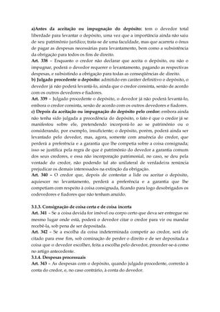 a)Antes da aceitação ou impugnação do depósito: tem o devedor total
liberdade para levantar o depósito, uma vez que a importância ainda não saiu
de seu patrimônio jurídico; trata-se de uma faculdade, mas que acarreta o ônus
de pagar as despesas necessárias para levantamento, bem como a subsistência
da obrigação para todos os fins de direito.
Art. 338 – Enquanto o credor não declarar que aceita o depósito, ou não o
impugnar, poderá o devedor requerer o levantamento, pagando as respectivas
despesas, e subsistindo a obrigação para todas as conseqüências de direito.
b) Julgado procedente o depósito: admitido em caráter definitivo o depósito, o
devedor já não poderá levantá-lo, ainda que o credor consinta, senão de acordo
com os outros devedores e fiadores.
Art. 339 – Julgado procedente o depósito, o devedor já não poderá levantá-lo,
embora o credor consinta, senão de acordo com os outros devedores e fiadores.
c) Depois da aceitação ou impugnação do depósito pelo credor: embora ainda
não tenha sido julgada a procedência do depósito, o fato é que o credor já se
manifestou sobre ele, pretendendo incorporá-lo ao se patrimônio ou o
considerando, por exemplo, insuficiente; o depósito, porém, poderá ainda ser
levantado pelo devedor, mas, agora, somente com anuência do credor, que
perderá a preferência e a garantia que lhe competia sobre a coisa consignada;
isso se justifica pela regra de que é patrimônio do devedor a garantia comum
dos seus credores, e essa não incorporação patrimonial, no caso, se deu pela
vontade do credor, não podendo tal ato unilateral de verdadeira renúncia
prejudicar os demais interessados na extinção da obrigação.
Art. 340 – O credor que, depois de contestar a lide ou aceitar o depósito,
aquiescer no levantamento, perderá a preferência e a garantia que lhe
competiam com respeito à coisa consignada, ficando para logo desobrigados os
codevedores e fiadores que não tenham anuído.
3.1.3. Consignação de coisa certa e de coisa incerta
Art. 341 – Se a coisa devida for imóvel ou corpo certo que deva ser entregue no
mesmo lugar onde está, poderá o devedor citar o credor para vir ou mandar
recebê-la, sob pena de ser depositada.
Art. 342 – Se a escolha da coisa indeterminada competir ao credor, será ele
citado para esse fim, sob cominação de perder o direito e de ser depositada a
coisa que o devedor escolher, feita a escolha pelo devedor, proceder-se-á como
no artigo antecedente.
3.1.4. Despesas processuais
Art. 343 – As despesas com o depósito, quando julgado procedente, correrão à
conta do credor, e, no caso contrário, à conta do devedor.
 
