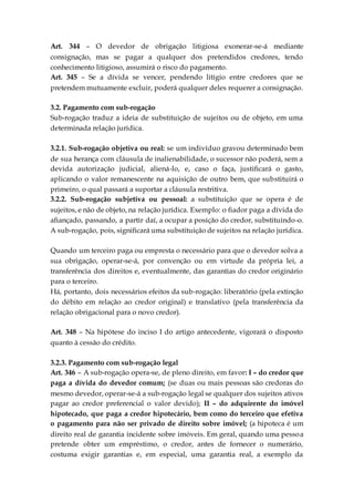 Art. 344 – O devedor de obrigação litigiosa exonerar-se-á mediante
consignação, mas se pagar a qualquer dos pretendidos credores, tendo
conhecimento litigioso, assumirá o risco do pagamento.
Art. 345 – Se a dívida se vencer, pendendo litígio entre credores que se
pretendem mutuamente excluir, poderá qualquer deles requerer a consignação.
3.2. Pagamento com sub-rogação
Sub-rogação traduz a ideia de substituição de sujeitos ou de objeto, em uma
determinada relação jurídica.
3.2.1. Sub-rogação objetiva ou real: se um indivíduo gravou determinado bem
de sua herança com cláusula de inalienabilidade, o sucessor não poderá, sem a
devida autorização judicial, aliená-lo, e, caso o faça, justificará o gasto,
aplicando o valor remanescente na aquisição de outro bem, que substituirá o
primeiro, o qual passará a suportar a cláusula restritiva.
3.2.2. Sub-rogação subjetiva ou pessoal: a substituição que se opera é de
sujeitos, e não de objeto, na relação jurídica. Exemplo: o fiador paga a dívida do
afiançado, passando, a partir daí, a ocupar a posição do credor, substituindo-o.
A sub-rogação, pois, significará uma substituição de sujeitos na relação jurídica.
Quando um terceiro paga ou empresta o necessário para que o devedor solva a
sua obrigação, operar-se-á, por convenção ou em virtude da própria lei, a
transferência dos direitos e, eventualmente, das garantias do credor originário
para o terceiro.
Há, portanto, dois necessários efeitos da sub-rogação: liberatório (pela extinção
do débito em relação ao credor original) e translativo (pela transferência da
relação obrigacional para o novo credor).
Art. 348 – Na hipótese do inciso I do artigo antecedente, vigorará o disposto
quanto à cessão do crédito.
3.2.3. Pagamento com sub-rogação legal
Art. 346 – A sub-rogação opera-se, de pleno direito, em favor: I – do credor que
paga a dívida do devedor comum; (se duas ou mais pessoas são credoras do
mesmo devedor, operar-se-á a sub-rogação legal se qualquer dos sujeitos ativos
pagar ao credor preferencial o valor devido); II – do adquirente do imóvel
hipotecado, que paga a credor hipotecário, bem como do terceiro que efetiva
o pagamento para não ser privado de direito sobre imóvel; (a hipoteca é um
direito real de garantia incidente sobre imóveis. Em geral, quando uma pessoa
pretende obter um empréstimo, o credor, antes de fornecer o numerário,
costuma exigir garantias e, em especial, uma garantia real, a exemplo da
 
