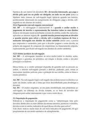 hipoteca de um imóvel do devedor); III – do terceiro interessado, que paga a
dívida pela qual era ou podia ser obrigado, no todo ou em parte (esta é a
hipótese mais comum de sub-rogação legal; opera-se quando um terceiro,
juridicamente interessado no cumprimento da obrigação, paga a dívida, sub-
rogando-se nos direitos do credor).
3.2.4. Pagamento com sub-rogação convencional
Art. 347 – A sub-rogação é convencional: I – quando o credor recebe o
pagamento de terceiro e expressamente lhe transfere todos os seus direitos
(trata-se de situação muito semelhante à cessão do crédito, sendo-lhe, inclusive,
aplicadas as mesmas regras); II – quando terceira pessoa empresta ao devedor
a quantia precisa para solver a dívida, sob a condição expressa de ficar o
mutuante sub-rogado nos direitos do credor satisfeito (nesse caso, a pessoa
que emprestou o numerário, para que o devedor pagasse a soma devida, no
próprio ato negocial de concessão do empréstimo ou financiamento estipula,
expressamente, que ficará sub-rogado nos direitos do credor satisfeito).
3.2.5. Efeitos jurídicos da sub-rogação
Art. 349 – A sub-rogação transfere ao novo credor todos os direitos, ações,
privilégios e garantias do primitivo, em relação à dívida, contra o devedor
principal e os fiadores.
Dessa forma, se o credor principal dispunha de garantia real ou pessoal, ou
ambas, o terceiro sub-rogado passará a detê-las, podendo, pois, tomar as
necessárias medidas judiciais para a proteção do seu crédito, como se fosse o
credor primitivo.
Art. 350 – Na sub-rogação legal o sub-rogado não poderá exercer os direitos e as
ações do credor, senão até a soma que tiver desembolsado para desobrigar o
devedor.
Art. 351 – O credor originário, só em parte reembolsado, terá preferência ao
sub-rogado, na cobrança da dívida restante, se os bens do devedor não
chegarem para saldar inteiramente o que a um e outro dever.
3.3. Imputação do pagamento
Entende-se a imputação do pagamento como a “determinação feita pelo
devedor, dentre dois ou mais débitos da mesma natureza, positivos e vencidos,
devidos a um só credor, indicativa de qual dessas dívidas quer solver”.
Vale dizer, trata-se muito mais de um meio indicativo de pagamento, do que
propriamente de um modo satisfativo de adimplemento.
 