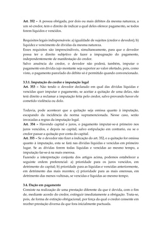 Art. 352 – A pessoa obrigada, por dois ou mais débitos da mesma natureza, a
um só credor, tem o direito de indicar a qual deles oferece pagamento, se todos
forem líquidos e vencidos.
Requisitos legais indispensáveis: a) igualdade de sujeitos (credor e devedor); b)
liquidez e vencimento de dívidas da mesma natureza.
Esses requisitos são imprescindíveis, simultaneamente, para que o devedor
possa ter o direito subjetivo de fazer a impugnação do pagamento,
independentemente de manifestação do credor.
Salvo anuência do credor, o devedor não poderá, também, imputar o
pagamento em dívida cujo montante seja superior ao valor ofertado, pois, como
visto, o pagamento parcelado do débito só é permitido quando convencionado.
3.3.1. Imputação do credor e imputação legal
Art. 353 – Não tendo o devedor declarado em qual das dívidas líquidas e
vencidas quer imputar o pagamento, se aceitar a quitação de uma delas, não
terá direito a reclamar a imputação feita pelo credor, salvo provando haver ele
cometido violência ou dolo.
Todavia, pode acontecer que a quitação seja omissa quanto à imputação,
escapando da incidência da norma supramencionada. Nesse caso, serão
invocadas a regras da imputação legal.
Art. 354 – Havendo capital e juros, o pagamento imputar-se-á primeiro nos
juros vencidos, e depois no capital, salvo estipulação em contrario, ou se o
credor passar a quitação por conta do capital.
Art. 355 – Se o devedor não fizer a indicação do art. 352, e a quitação for omissa
quanto à imputação, esta se fará nas dívidas líquidas e vencidas em primeiro
lugar. Se as dívidas forem todas liquidas e vencidas ao mesmo tempo, a
imputação far-se-á na mais onerosa.
Fazendo a interpretação conjunta dos artigos acima, podemos estabelecer a
seguinte ordem preferencial: a) prioridade para os juros vencidos, em
detrimento do capital; b) prioridade para as líquidas e vencidas anteriormente,
em detrimento das mais recentes; c) prioridade para as mais onerosas, em
detrimento das menos vultosas, se vencidas e líquidas ao mesmo tempo.
3.4. Dação em pagamento
Consiste na realização de uma prestação diferente da que é devida, com o fim
de, mediante acordo do credor, extinguir imediatamente a obrigação. Trata-se,
pois, de forma de extinção obrigacional, por força da qual o credor consente em
receber prestação diversa da que fora inicialmente pactuada.
 