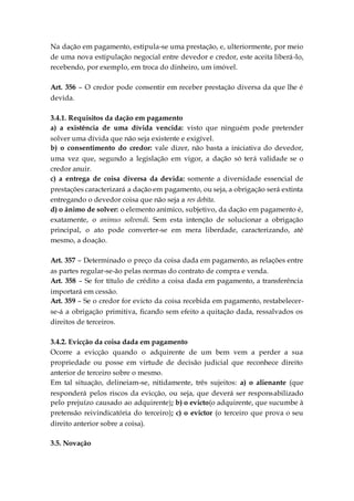 Na dação em pagamento, estipula-se uma prestação, e, ulteriormente, por meio
de uma nova estipulação negocial entre devedor e credor, este aceita liberá-lo,
recebendo, por exemplo, em troca do dinheiro, um imóvel.
Art. 356 – O credor pode consentir em receber prestação diversa da que lhe é
devida.
3.4.1. Requisitos da dação em pagamento
a) a existência de uma dívida vencida: visto que ninguém pode pretender
solver uma dívida que não seja existente e exigível.
b) o consentimento do credor: vale dizer, não basta a iniciativa do devedor,
uma vez que, segundo a legislação em vigor, a dação só terá validade se o
credor anuir.
c) a entrega de coisa diversa da devida: somente a diversidade essencial de
prestações caracterizará a dação em pagamento, ou seja, a obrigação será extinta
entregando o devedor coisa que não seja a res debita.
d) o ânimo de solver: o elemento anímico, subjetivo, da dação em pagamento é,
exatamente, o animus solvendi. Sem esta intenção de solucionar a obrigação
principal, o ato pode converter-se em mera liberdade, caracterizando, até
mesmo, a doação.
Art. 357 – Determinado o preço da coisa dada em pagamento, as relações entre
as partes regular-se-ão pelas normas do contrato de compra e venda.
Art. 358 – Se for título de crédito a coisa dada em pagamento, a transferência
importará em cessão.
Art. 359 – Se o credor for evicto da coisa recebida em pagamento, restabelecer-
se-á a obrigação primitiva, ficando sem efeito a quitação dada, ressalvados os
direitos de terceiros.
3.4.2. Evicção da coisa dada em pagamento
Ocorre a evicção quando o adquirente de um bem vem a perder a sua
propriedade ou posse em virtude de decisão judicial que reconhece direito
anterior de terceiro sobre o mesmo.
Em tal situação, delineiam-se, nitidamente, três sujeitos: a) o alienante (que
responderá pelos riscos da evicção, ou seja, que deverá ser responsabilizado
pelo prejuízo causado ao adquirente); b) o evicto(o adquirente, que sucumbe à
pretensão reivindicatória do terceiro); c) o evictor (o terceiro que prova o seu
direito anterior sobre a coisa).
3.5. Novação
 