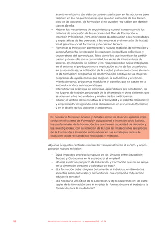 acento en el punto de vista de quienes participan en las acciones pero
también en los no-participantes que quedan excluidos de los benefi-
cios de las acciones de formación o no pueden –no saben ser deman-
dantes de ella.
• Mejorar los mecanismos de seguimiento y control consensuando los
criterios de concesión de las acciones del Plan de Formación e
Inserción Profesional (FIP), priorizando la adecuación a las necesidades
y expectativas de las personas, a las empresas y el mercado de trabajo
local, garantía social formativa y de calidad técnica.
• Fomentar la Innovación permanente y nuevos métodos de formación y
acompañamiento destacando los procesos interactivos colectivos y
cooperativos del aprendizaje. Tales como los que incentivan la partici-
pación y desarrollo de la comunidad, las redes de intercambios de
saberes, los modelos de gestión y co-responsabilidad social integrados
en el entorno, el protagonismo e implicación activa de los usuarios/as
en su aprendizaje; la utilización de la ciudad y el entorno como elemen-
to de formación; programas de discriminación positiva de las mujeres;
programas de ayuda mutua que mejoran la autoestima y el conoci-
miento personal, programas modulares y aquellos que se basan en la
auto-educación y auto-aprendizajes.
• Intensificar las prácticas en empresas, aprendizajes por simulación, en
los lugares de trabajo, pedagogía de la alternancia y otros sistemas que
se adecuen a las necesidades y niveles de los participantes.
• Educar el sentido de la iniciativa, la creatividad y el espíritu cooperativo
y emprendedor integrando estas dimensiones en el currículo formativo
y en el diseño de las acciones y programas.
Es necesario favorecer análisis y debates entre los diversos agentes impli-
cados en el sistema de Formación ocupacional e inserción socio laboral,
los profesionales de la formación, los que tienen capacidad de decisión y
los investigadores, con la intención de buscar las interacciones recíprocas
de la Formación e Inserción socio-laboral en las estrategias contra la
exclusión social revisando las finalidades y métodos.
Algunas preguntas centrales recorrerán transversalmente el escrito y acom-
pañarán nuestra reflexión:
– ¿Qué impactos provoca la ruptura de los vínculos entre Educación-
Trabajo y Ciudadanía en la sociedad y el empleo?
– ¿Puede existir un proyecto de Educación y Formación que no se apoye
en la dimensión personal y colectiva de esta?
– ¿La formación debe dirigirse únicamente al individuo, omitiendo los
aspectos socio-culturales y comunitarios que comporta toda acción
educativa sensata?
– ¿Es necesaria una Ética de la Liberación y de la Esperanza en las estra-
tegias de la formación para el empleo, la formación para el trabajo y la
formación para la ciudadanía?
98 REVISTA DE ESTUDIOS DE JUVENTUD ≥ septiembre 06 | nº 74
 