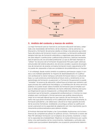 3. Análisis del contexto y marcos de análisis
La mejor formación para la inserción es una buena educación de base y adap-
tada a las necesidades del territorio, de las empresas y de las personas. La
Educación y formación de personas adultas se dirige a las personas que están
fuera del sistema de formación inicial o universitaria. La formación profesional
designa todo tipo de formación sistemática y organizada para personas adul-
tas para adquirir o perfeccionar cualificaciones prácticas y teóricas necesarias
para el ejercicio de una actividad profesional. Lo que es del todo impropio es
“utilizar” los recursos de la Formación Ocupacional (FO) para suplir carencias
estructurales del sistema educativo, de servicios sociales o ausencia de progra-
mas de reinserción de jóvenes sin buena formación inicial. Lógicamente la FO
no puede dar respuestas a toda esa constelación de problemáticas sin fracasar.
Y sin embargo, desde nuestro ámbito no podemos permanecer ciegos ni sor-
dos a una realidad aplastante: la mayoría de desempleados/as sin cualifica-
ción profesional no tienen tampoco suficiente formación básica ni cultural de
base. Lo cual condiciona enormemente el futuro éxito y rendimiento en los
aprendizajes de formación ocupacional. La Formación Ocupacional no puede
“remediar” la ausencia de educación cultural que es la base que sostiene cual-
quier proceso de cualificación tecnológica. La insatisfacción de otros servicios
públicos no puede recaer sobre el ámbito de formación para el empleo aun-
que no deba permanecer indiferente. De hecho diferentes Informes de la pro-
pia Organización para la Cooperación y el Desarrollo Económico (OCDE)
reconocen que la formación y preparación profesional por sí mismos no crean
empleos pero contribuyen a formar personas que podrían desenvolverse
mejor en el mercado laboral que los que carecen de esa formación. Por lo
tanto más que poner el esfuerzo en la cualificación técnica exclusivamente, la
formación polivalente y de sólida base cultural es la mejor garantía de éxito
de las acciones formativas: revalidando una antigua certeza: la cualificación
social y personal con la capacidad de adaptación son más importantes que la
meramente profesionalizadora para obtener empleo.
El Instituto Nacional del Empleo y las Comunidades Autónomas con la trans-
ferencia de competencias plenas en políticas activas y formación a través del
Plan FIP ofertaban formación con el objetivo de aumentar, mantener o mejo-
rar la capacidad de empleabilidad. Objetivos sin duda ambiciosos por cuanto
dotar a los participantes de los conocimientos, habilidades y actitudes ade-
cuados para que pudieran desempeñar una ocupación previamente determi-
Jóvenes y educación no formal 99
Cuadro 1.
Mercado de
trabajo
Vida socialmente activa
(ENTORNO)
INSERCIÓN
Necesidades /
intereses
EMPRESA
Necesidades / intereses
PERSONAS
 