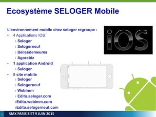 19
SMX PARIS 8 ET 9 JUIN 2015
Ecosystème SELOGER Mobile
L’environnement mobile chez seloger regroupe :
• 4 Applications IOS
› Seloger
› Selogerneuf
› Bellesdemeures
› Agorabiz
• 1 application Android
› Seloger
• 5 site mobile
› Seloger
› Selogerneuf
› Webimm
› Edito.seloger.com
›Edito.webimm.com
›Edito.selogerneuf.com
 
