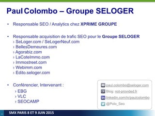 2
SMX PARIS 8 ET 9 JUIN 2015
PaulColombo – Groupe SELOGER
• Responsable SEO / Analytics chez XPRIME GROUPE
• Responsable acquisition de trafic SEO pour le Groupe SELOGER
› SeLoger.com / SeLogerNeuf.com
› BellesDemeures.com
› Agorabiz.com
› LaCoteImmo.com
› Immostreet.com
› Webimm.com
› Edito.seloger.com
• Conférencier, Intervenant :
› EBG
› VLC
› SEOCAMP
paul.colombo@seloger.com
Blog: not-provided.fr
linkedin.com/in/paulcolombo
@Polo_Seo
 