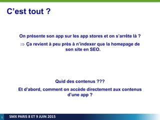 24
SMX PARIS 8 ET 9 JUIN 2015
C’est tout ?
On présente son app sur les app stores et on s’arrête là ?
 Ça revient à peu près à n’indexer que la homepage de
son site en SEO.
Quid des contenus ???
Et d’abord, comment on accède directement aux contenus
d’une app ?
 