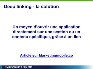 28
SMX PARIS 8 ET 9 JUIN 2015
Deep linking - la solution
Un moyen d’ouvrir une application
directement sur une section ou un
contenu spécifique, grâce à un lien
Article sur Marketingmobile.co
 