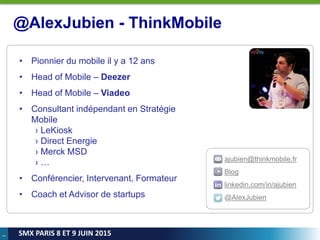 3
SMX PARIS 8 ET 9 JUIN 2015
ajubien@thinkmobile.fr
Blog
linkedin.com/in/ajubien
@AlexJubien
@AlexJubien - ThinkMobile
• Pionnier du mobile il y a 12 ans
• Head of Mobile – Deezer
• Head of Mobile – Viadeo
• Consultant indépendant en Stratégie
Mobile
› LeKiosk
› Direct Energie
› Merck MSD
› …
• Conférencier, Intervenant, Formateur
• Coach et Advisor de startups
 