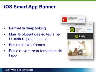 43
SMX PARIS 8 ET 9 JUIN 2015
iOS Smart App Banner
• Permet le deep linking
• Mais la plupart des éditeurs ne
le mettent pas en place !
• Pas multi-plateformes
• Pas d’ouverture automatique de
l’app
 