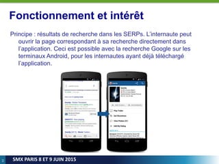 62
SMX PARIS 8 ET 9 JUIN 2015
Fonctionnement et intérêt
Principe : résultats de recherche dans les SERPs. L’internaute peut
ouvrir la page correspondant à sa recherche directement dans
l’application. Ceci est possible avec la recherche Google sur les
terminaux Android, pour les internautes ayant déjà téléchargé
l’application.
 