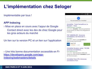 65
SMX PARIS 8 ET 9 JUIN 2015
L’implémentation chez Seloger
Implémentable par tous !
APP Indexing
› Mise en place en cours avec l’appui de Google
Contact direct avec les dev de chez Google pour
les gros acteurs du marché
Un lien sur la version PC et un lien sur l’application
› Une très bonne documentation accessible en Fr
https://developers.google.com/app-
indexing/webmasters/details
 