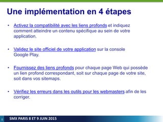 66
SMX PARIS 8 ET 9 JUIN 2015
Une implémentation en 4 étapes
• Activez la compatibilité avec les liens profonds et indiquez
comment atteindre un contenu spécifique au sein de votre
application.
• Validez le site officiel de votre application sur la console
Google Play.
• Fournissez des liens profonds pour chaque page Web qui possède
un lien profond correspondant, soit sur chaque page de votre site,
soit dans vos sitemaps.
• Vérifiez les erreurs dans les outils pour les webmasters afin de les
corriger.
 