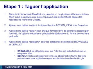 67
SMX PARIS 8 ET 9 JUIN 2015
Etape 1 : Taguer l’application
1. Dans le fichier AndroidManifest.xml, ajoutez un ou plusieurs éléments <intent-
filter> pour les activités qui doivent pouvoir être déclenchées depuis les
résultats de recherche Google.
2. Ajoutez une balise <action> indiquant l'action ACTION_VIEW pour l'intention.
3. Ajoutez une balise <data> pour chaque format d'URI de données accepté par
l'activité. Il s'agit du mécanisme principal de déclaration du format de vos liens
profonds.
4. Ajoutez une balise <category> pour les catégories d'intentions BROWSABLE
et DEFAULT.
• BROWSABLE est obligatoire pour que l'intention soit exécutable depuis un
navigateur Web.
• DEFAULT n'est pas obligatoire si votre seul objectif est de fournir des liens
profonds vers votre application depuis les résultats de recherche Google
 