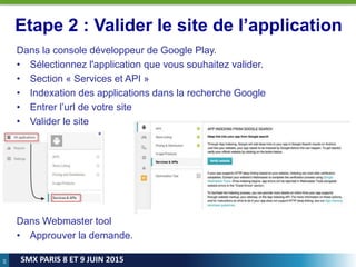69
SMX PARIS 8 ET 9 JUIN 2015
Etape 2 : Valider le site de l’application
Dans la console développeur de Google Play.
• Sélectionnez l'application que vous souhaitez valider.
• Section « Services et API »
• Indexation des applications dans la recherche Google
• Entrer l’url de votre site
• Valider le site
Dans Webmaster tool
• Approuver la demande.
 