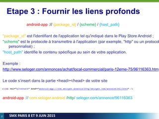 70
SMX PARIS 8 ET 9 JUIN 2015
Etape 3 : Fournir les liens profonds
android-app :// {package_id} / {scheme} / {host_path}
"package_id" est l'identifiant de l'application tel qu'indiqué dans le Play Store Android ;
"scheme" est le protocole à transmettre à l'application (par exemple, "http" ou un protocol
personnalisé) ;
"host_path" identifie le contenu spécifique au sein de votre application.
Exemple :
http://www.seloger.com/annonces/achat/local-commercial/paris-12eme-75/96116363.htm
Le code s’insert dans la partie <head></head> de votre site
android-app :// com.seloger.android /http/ seloger.com/annonce/96116363
 