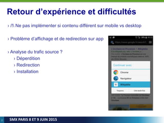 72
SMX PARIS 8 ET 9 JUIN 2015
Retour d’expérience et difficultés
› /! Ne pas implémenter si contenu différent sur mobile vs desktop
› Problème d’affichage et de redirection sur app
› Analyse du trafic source ?
› Déperdition
› Redirection
› Installation
 
