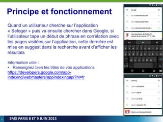 75
SMX PARIS 8 ET 9 JUIN 2015
Principe et fonctionnement
Quand un utilisateur cherche sur l’application
« Seloger » puis va ensuite chercher dans Google, si
l’utilisateur tape un début de phrase en corrélation avec
les pages visitées sur l’application, cette dernière est
mise en suggest dans la recherche avant d’afficher les
résultats
Information utile :
• Renseignez bien les titles de vos applications
https://developers.google.com/app-
indexing/webmasters/appindexingapi?hl=fr
 