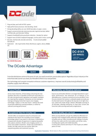 For 1D/2D Barcodes
The DCode Advantage
DEPENDABLE
Fromthedistributioncentretothepoint-of-sale,youneed convenient,precisedatacapture.Regardlessofyourindustryorthe
kindofbarcodescanneryouneed,you'llbeabletoﬁnditinourvastporVolio.
Our technology and constant innovation enhances customer experience, improves overall productivity/proﬁtability and
ampliﬁes supply chain eﬃciency.
Future Prooﬁng
Across many industries, 2D barcoding is becoming the new
standard. Not only is it possible to hold much more data in a
2D code, but government regulations and supplier mandates
are requiring their adoption. Enterprises are also looking to
leverage emerging trends that require area-imaging
technology—today or in the near future—without the need
to purchase additional scanning hardware, or settle for
reduced scanning performance.
Aﬀordability and Simplicity delivered
Easyto use and handle, DC5141 is animager that delivers super-
lative performance and enhanced set of features at an
aﬀordable price. It requires minimal set up me and eﬀort. From
the very moment the scanner is unboxed, people can easily use
the Barcode Scanner throughout the day due to its light struc-
ture, speed and simple design. Delivers aﬀordable scanning of
2D barcodes, allowing enterprises to meet their current and
futurebarcodescanningneedswithasingledevice.
Exceptional Value for everyday use
DC5141 oﬀers an exceptional value for enterprises and
individuals that require the versatility of area-imaging
technology today or may need it in the future. Produced by a
company with decades of experience in engineering quality
data capture solutions, DCode’s area-imaging scanner is a
smart and scalable investment.. Simple and comfortable to
handle, this high-value low cost scanner oﬀers the
unwavering quality and investment security.
Proven Quality you can trust
When you buy DC5141, you get the additional aﬃrmation of
buying an item of global quality adhering to global standards
of quality and use. Oﬀers omnidirectional reading of virtually
all linear bar codes and the most widely used 2D bar codes,
including poor quality and mobile barcodes.
It comes with a factory warranty of 1 Year to give you added
peace of mind.
Application Scenarios :
* Plug and play, work with all POS system.
* High-performance processor, fast decoding. (3mil)
* Strong decoding ability can scan 1D/2D barcodes on paper, screen.
* Support commercial barcode, pharmacy barcode, logistical barcode, Aadhar
Card Barcode, post barcode, folding.
* Supports Handheld/Continuous/Auto-Induction , 3modes for option
* Support more 25 kind’s keyboard languages, can be used in many countries.
* Barcode, small barcode, barcode covered by lm and unclearly printed
barcode.ect.
* Application elds:Supermarket, Retail, Warehouse, Logistic, Library, Medical
etc.
DC-5141
(2D WIRED)
HAND HELD
BARCODE SCANNER
TOUGHQUICK
 