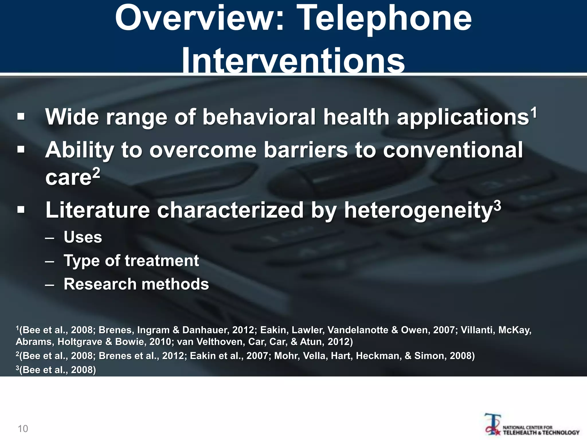 Overview: Telephone
Interventions
10
 Wide range of behavioral health applications1
 Ability to overcome barriers to conventional
care2
 Literature characterized by heterogeneity3
– Uses
– Type of treatment
– Research methods
1(Bee et al., 2008; Brenes, Ingram & Danhauer, 2012; Eakin, Lawler, Vandelanotte & Owen, 2007; Villanti, McKay,
Abrams, Holtgrave & Bowie, 2010; van Velthoven, Car, Car, & Atun, 2012)
2(Bee et al., 2008; Brenes et al., 2012; Eakin et al., 2007; Mohr, Vella, Hart, Heckman, & Simon, 2008)
3(Bee et al., 2008)
 
