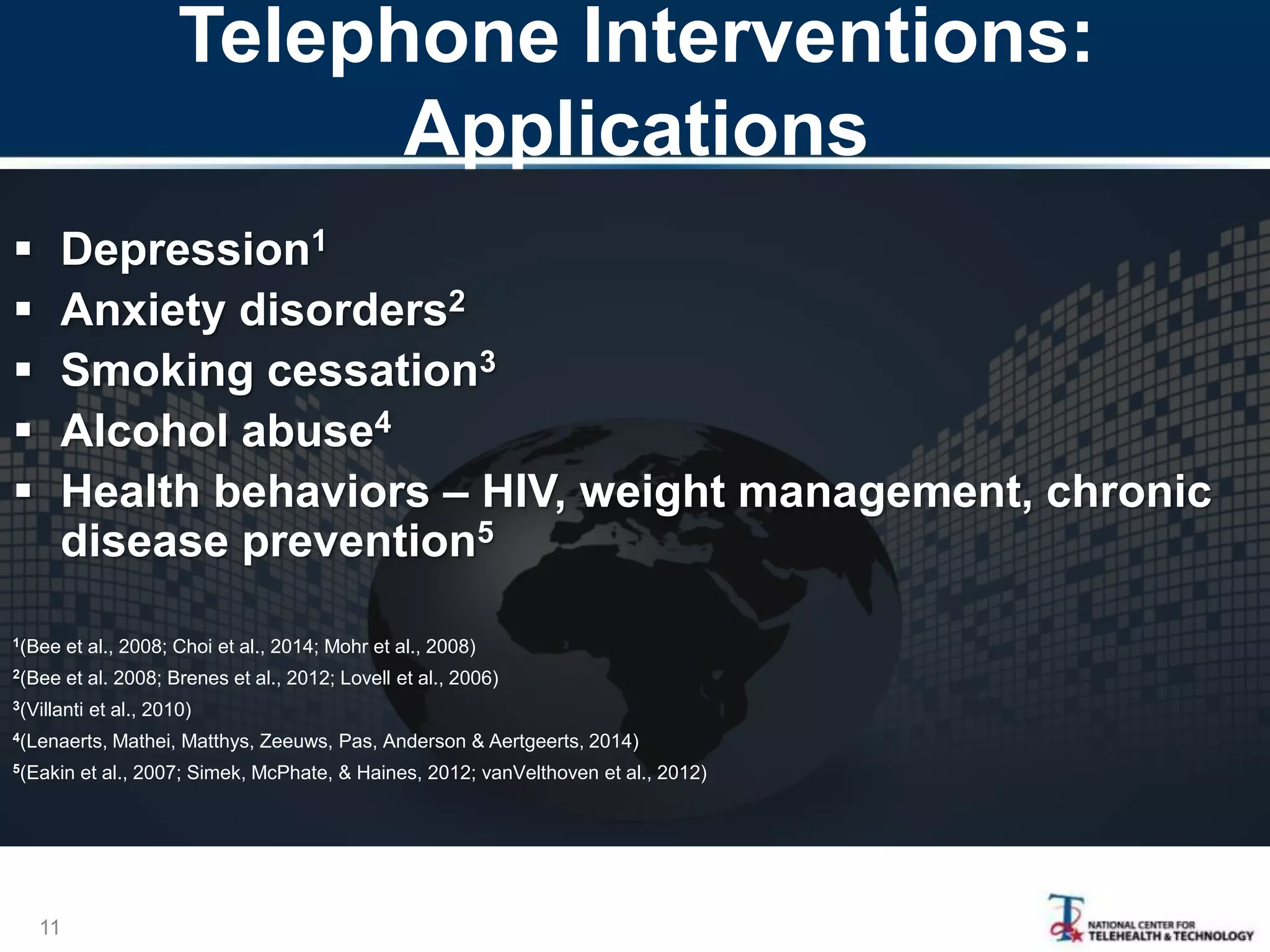 Telephone Interventions:
Applications
11
 Depression1
 Anxiety disorders2
 Smoking cessation3
 Alcohol abuse4
 Health behaviors – HIV, weight management, chronic
disease prevention5
1(Bee et al., 2008; Choi et al., 2014; Mohr et al., 2008)
2(Bee et al. 2008; Brenes et al., 2012; Lovell et al., 2006)
3(Villanti et al., 2010)
4(Lenaerts, Mathei, Matthys, Zeeuws, Pas, Anderson & Aertgeerts, 2014)
5(Eakin et al., 2007; Simek, McPhate, & Haines, 2012; vanVelthoven et al., 2012)
 