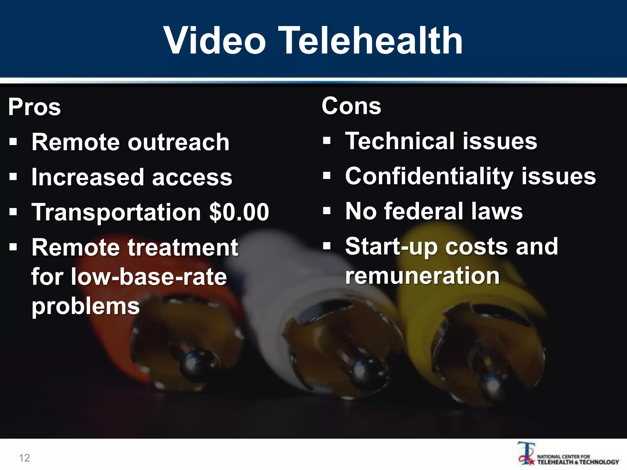 Video Telehealth
Pros
 Remote outreach
 Increased access
 Transportation $0.00
 Remote treatment
for low-base-rate
problems
Cons
 Technical issues
 Confidentiality issues
 No federal laws
 Start-up costs and
remuneration
12
 
