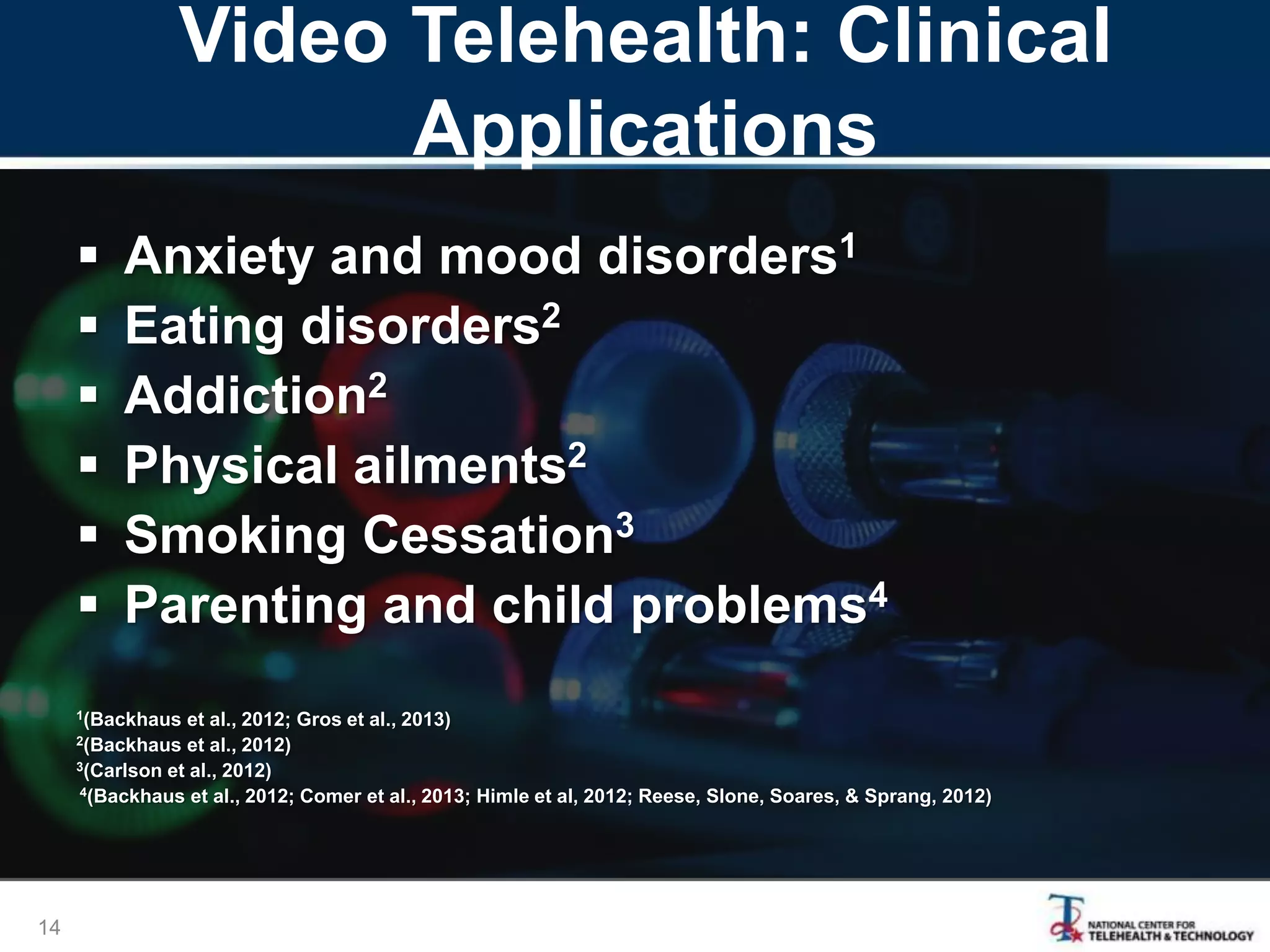 Video Telehealth: Clinical
Applications
 Anxiety and mood disorders1
 Eating disorders2
 Addiction2
 Physical ailments2
 Smoking Cessation3
 Parenting and child problems4
1(Backhaus et al., 2012; Gros et al., 2013)
2(Backhaus et al., 2012)
3(Carlson et al., 2012)
4(Backhaus et al., 2012; Comer et al., 2013; Himle et al, 2012; Reese, Slone, Soares, & Sprang, 2012)
14
 