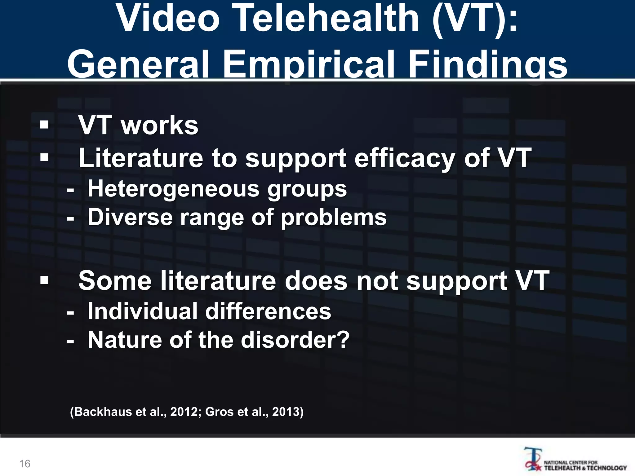 Video Telehealth (VT):
General Empirical Findings
 VT works
 Literature to support efficacy of VT
- Heterogeneous groups
- Diverse range of problems
 Some literature does not support VT
- Individual differences
- Nature of the disorder?
(Backhaus et al., 2012; Gros et al., 2013)
16
 