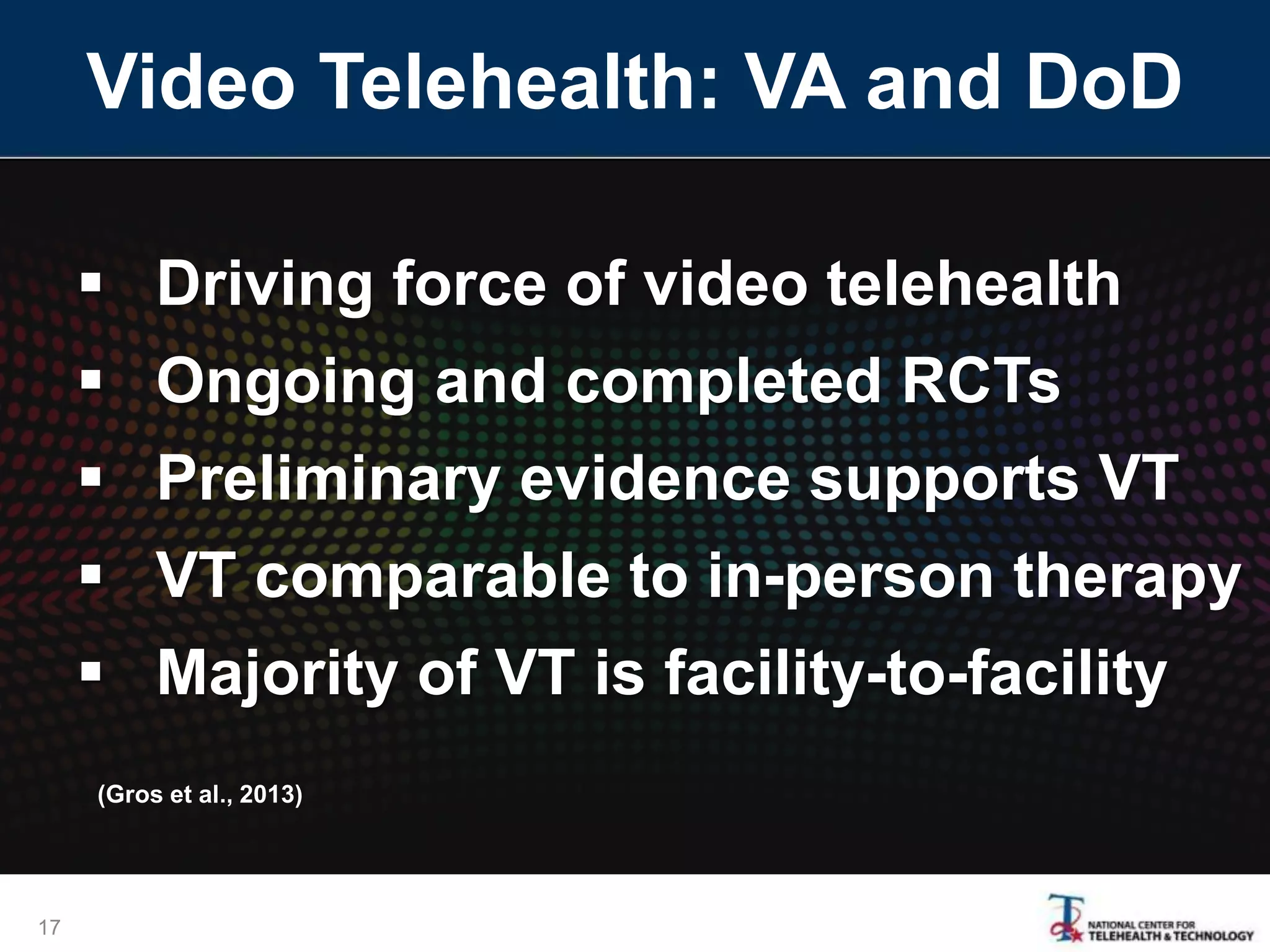 Video Telehealth: VA and DoD
17
 Driving force of video telehealth
 Ongoing and completed RCTs
 Preliminary evidence supports VT
 VT comparable to in-person therapy
 Majority of VT is facility-to-facility
(Gros et al., 2013)
 