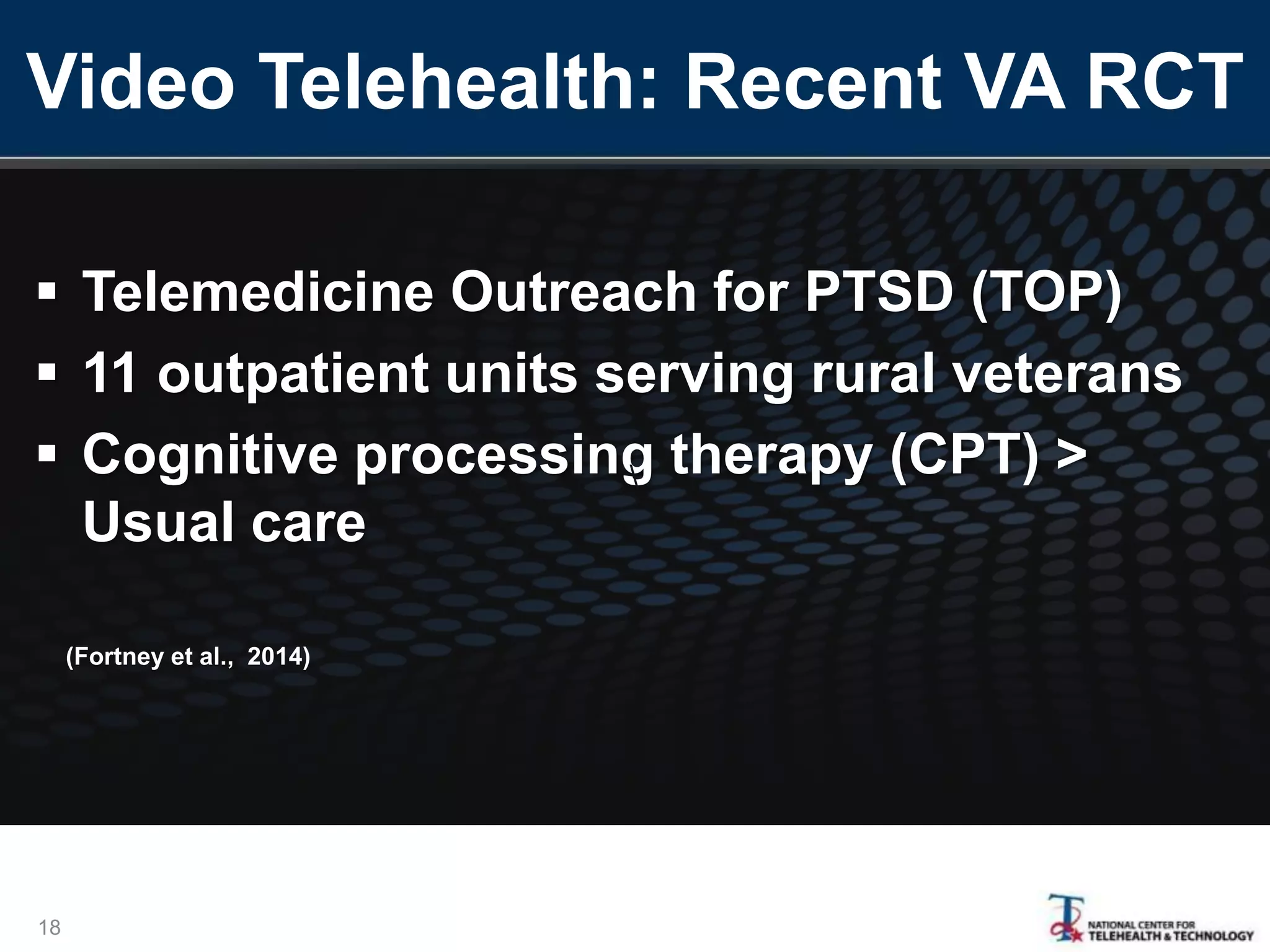 Video Telehealth: Recent VA RCT
 Telemedicine Outreach for PTSD (TOP)
 11 outpatient units serving rural veterans
 Cognitive processing therapy (CPT) >
Usual care
18

(Fortney et al., 2014)
 