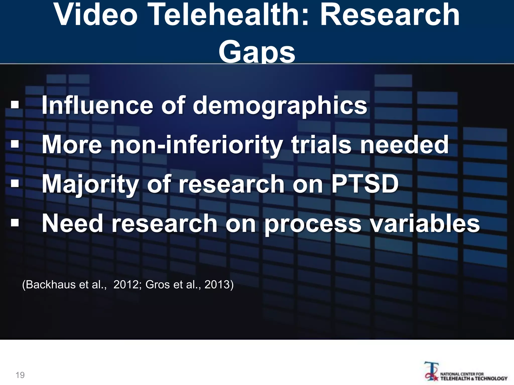 Video Telehealth: Research
Gaps
19
 Influence of demographics
 More non-inferiority trials needed
 Majority of research on PTSD
 Need research on process variables
(Backhaus et al., 2012; Gros et al., 2013)
 