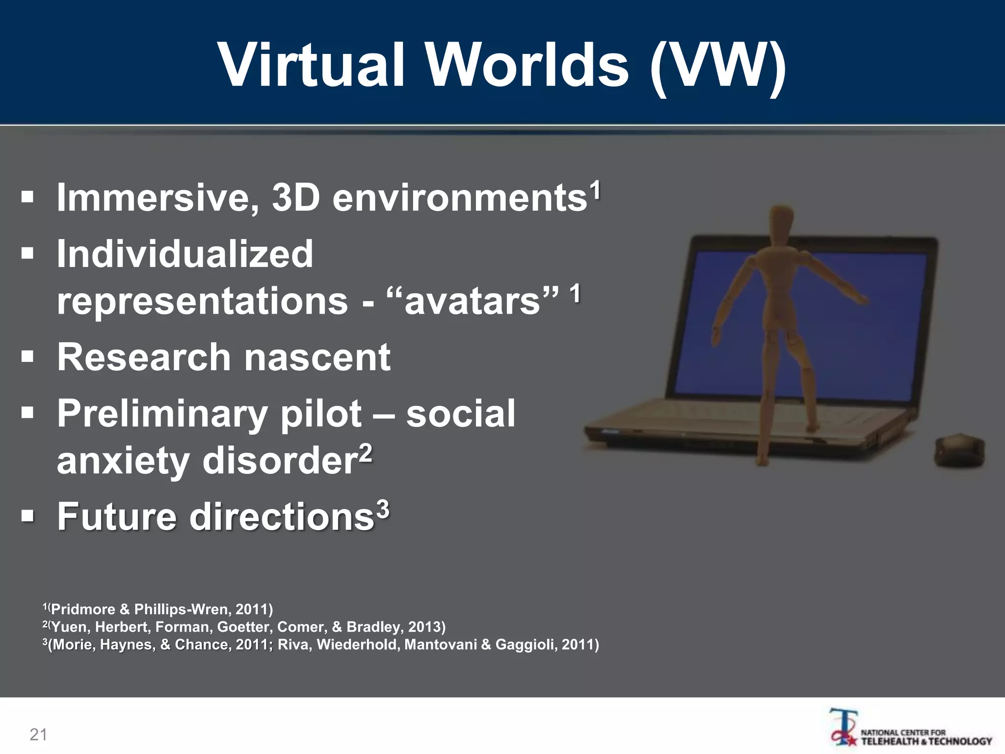 Virtual Worlds (VW)
 Immersive, 3D environments1
 Individualized
representations - “avatars” 1
 Research nascent
 Preliminary pilot – social
anxiety disorder2
 Future directions3
21
1(Pridmore & Phillips-Wren, 2011)
2(Yuen, Herbert, Forman, Goetter, Comer, & Bradley, 2013)
3(Morie, Haynes, & Chance, 2011; Riva, Wiederhold, Mantovani & Gaggioli, 2011)
 