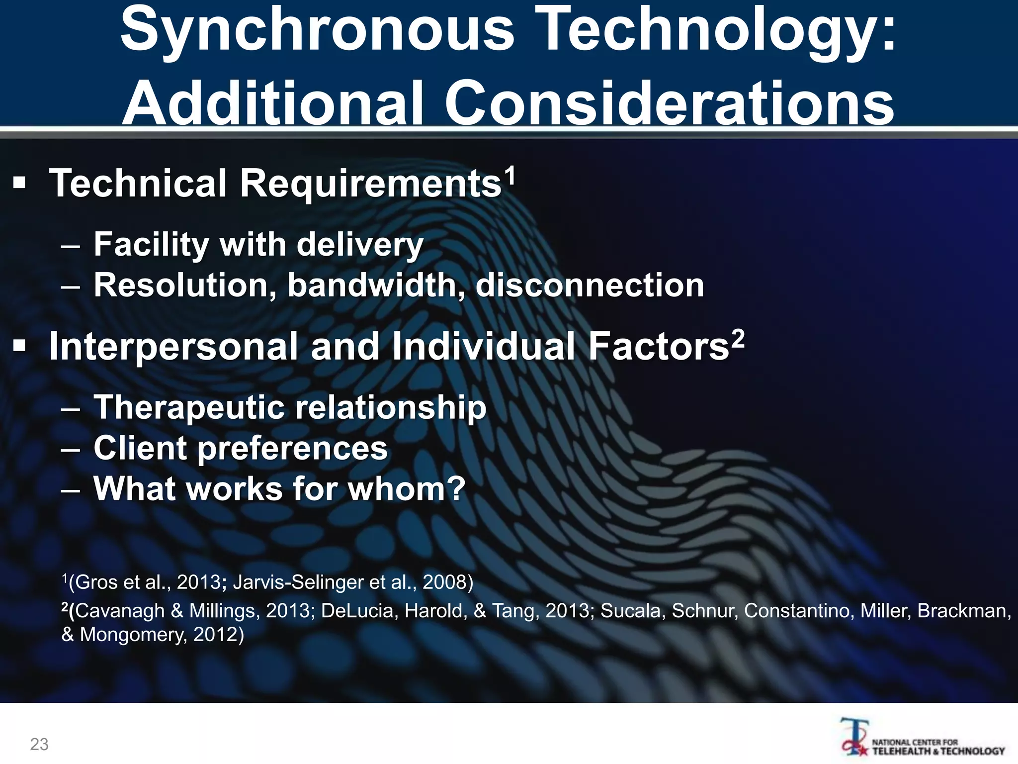 Synchronous Technology:
Additional Considerations
 Technical Requirements1
– Facility with delivery
– Resolution, bandwidth, disconnection
 Interpersonal and Individual Factors2
– Therapeutic relationship
– Client preferences
– What works for whom?
1(Gros et al., 2013; Jarvis-Selinger et al., 2008)
2(Cavanagh & Millings, 2013; DeLucia, Harold, & Tang, 2013; Sucala, Schnur, Constantino, Miller, Brackman,
& Mongomery, 2012)
23
 