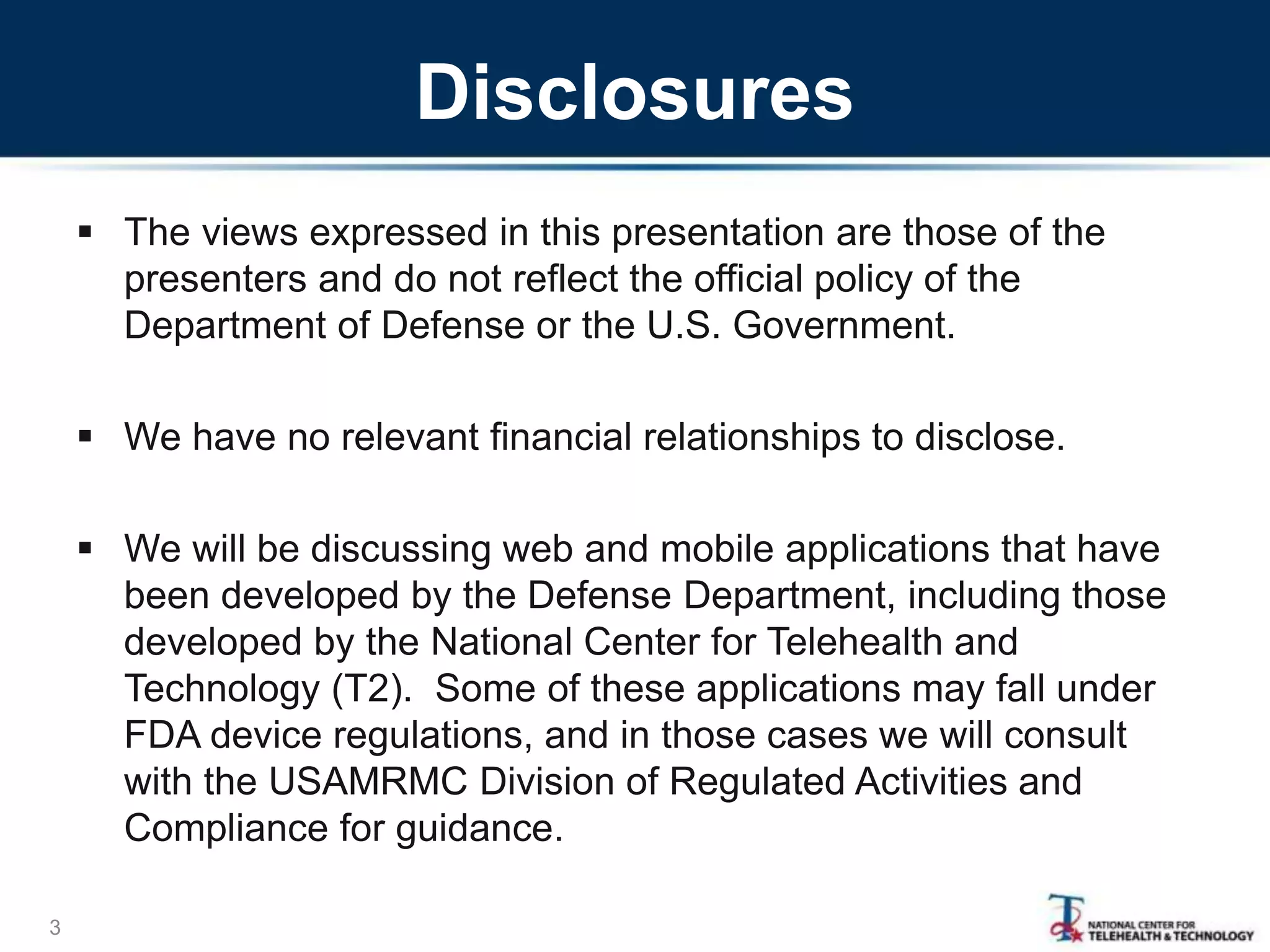 Disclosures
 The views expressed in this presentation are those of the
presenters and do not reflect the official policy of the
Department of Defense or the U.S. Government.
 We have no relevant financial relationships to disclose.
 We will be discussing web and mobile applications that have
been developed by the Defense Department, including those
developed by the National Center for Telehealth and
Technology (T2). Some of these applications may fall under
FDA device regulations, and in those cases we will consult
with the USAMRMC Division of Regulated Activities and
Compliance for guidance.
3
 