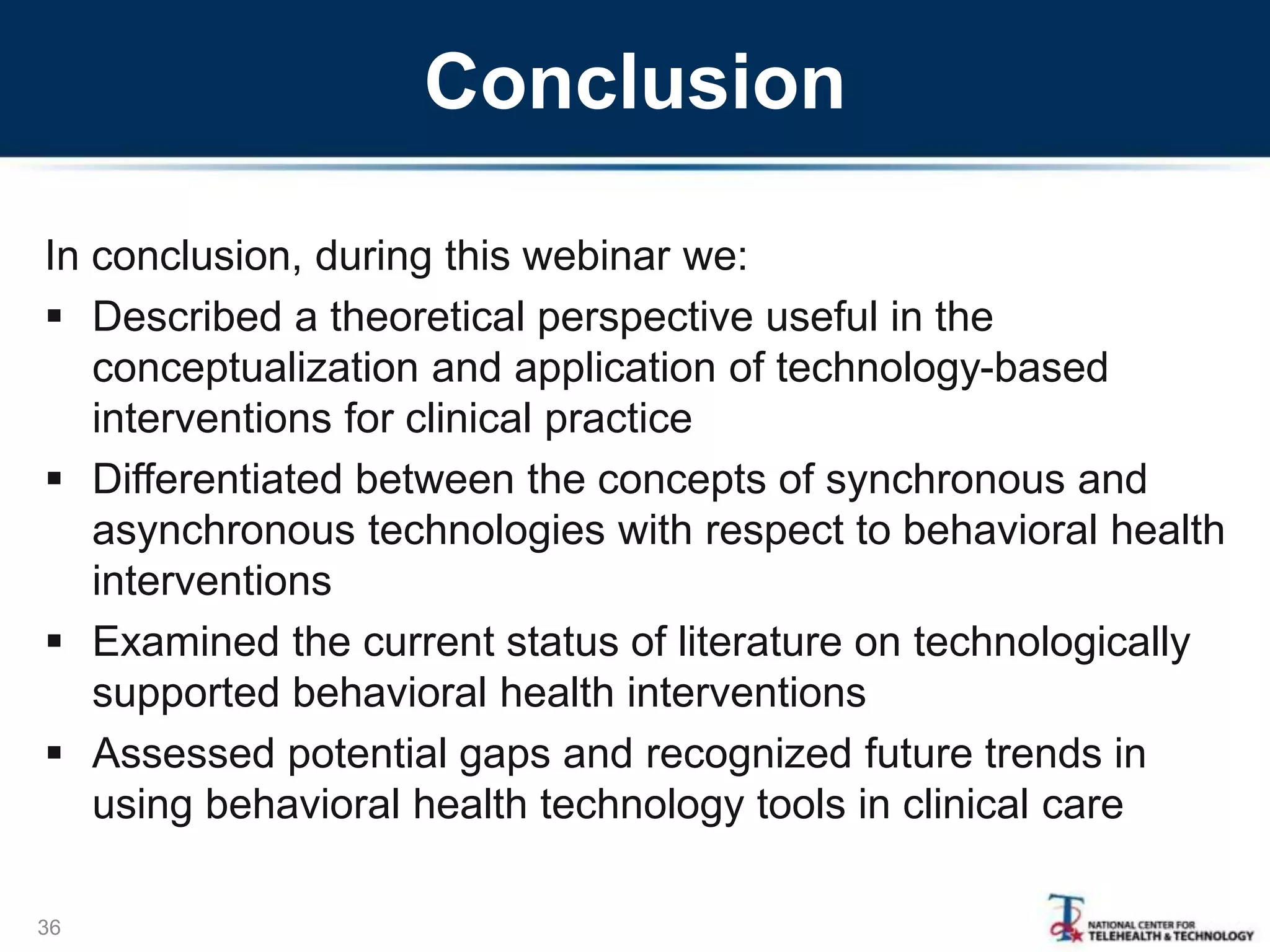 Conclusion
In conclusion, during this webinar we:
 Described a theoretical perspective useful in the
conceptualization and application of technology-based
interventions for clinical practice
 Differentiated between the concepts of synchronous and
asynchronous technologies with respect to behavioral health
interventions
 Examined the current status of literature on technologically
supported behavioral health interventions
 Assessed potential gaps and recognized future trends in
using behavioral health technology tools in clinical care
36
 