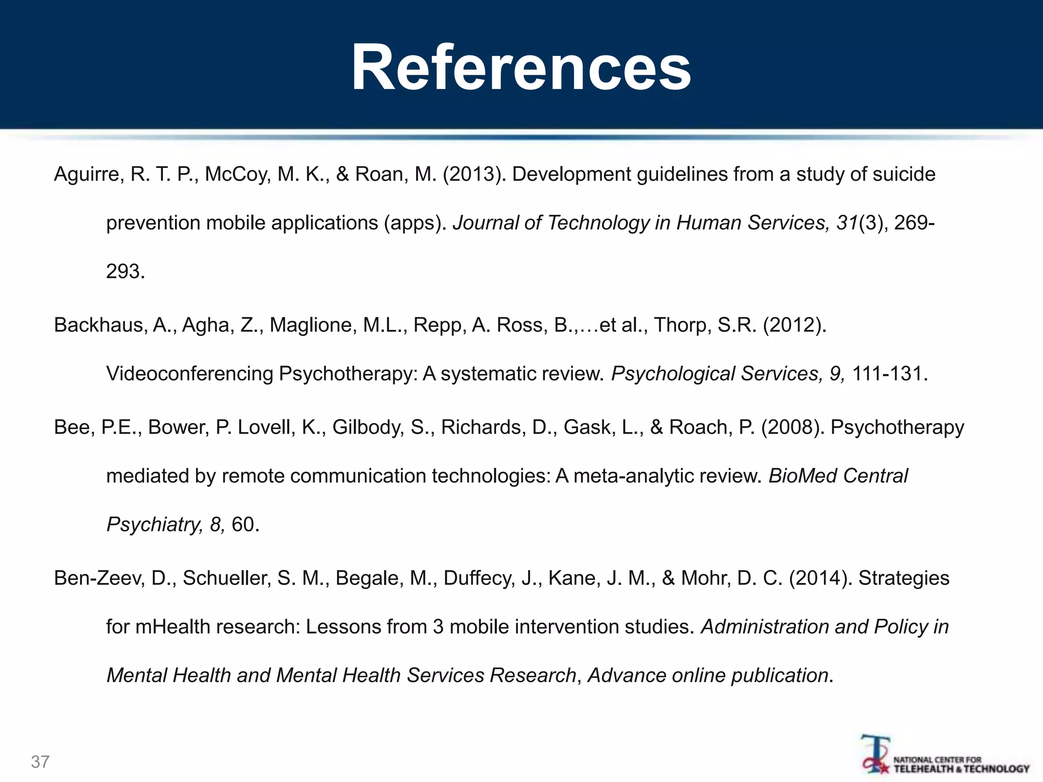 References
Aguirre, R. T. P., McCoy, M. K., & Roan, M. (2013). Development guidelines from a study of suicide
prevention mobile applications (apps). Journal of Technology in Human Services, 31(3), 269-
293.
Backhaus, A., Agha, Z., Maglione, M.L., Repp, A. Ross, B.,…et al., Thorp, S.R. (2012).
Videoconferencing Psychotherapy: A systematic review. Psychological Services, 9, 111-131.
Bee, P.E., Bower, P. Lovell, K., Gilbody, S., Richards, D., Gask, L., & Roach, P. (2008). Psychotherapy
mediated by remote communication technologies: A meta-analytic review. BioMed Central
Psychiatry, 8, 60.
Ben-Zeev, D., Schueller, S. M., Begale, M., Duffecy, J., Kane, J. M., & Mohr, D. C. (2014). Strategies
for mHealth research: Lessons from 3 mobile intervention studies. Administration and Policy in
Mental Health and Mental Health Services Research, Advance online publication.
37
 