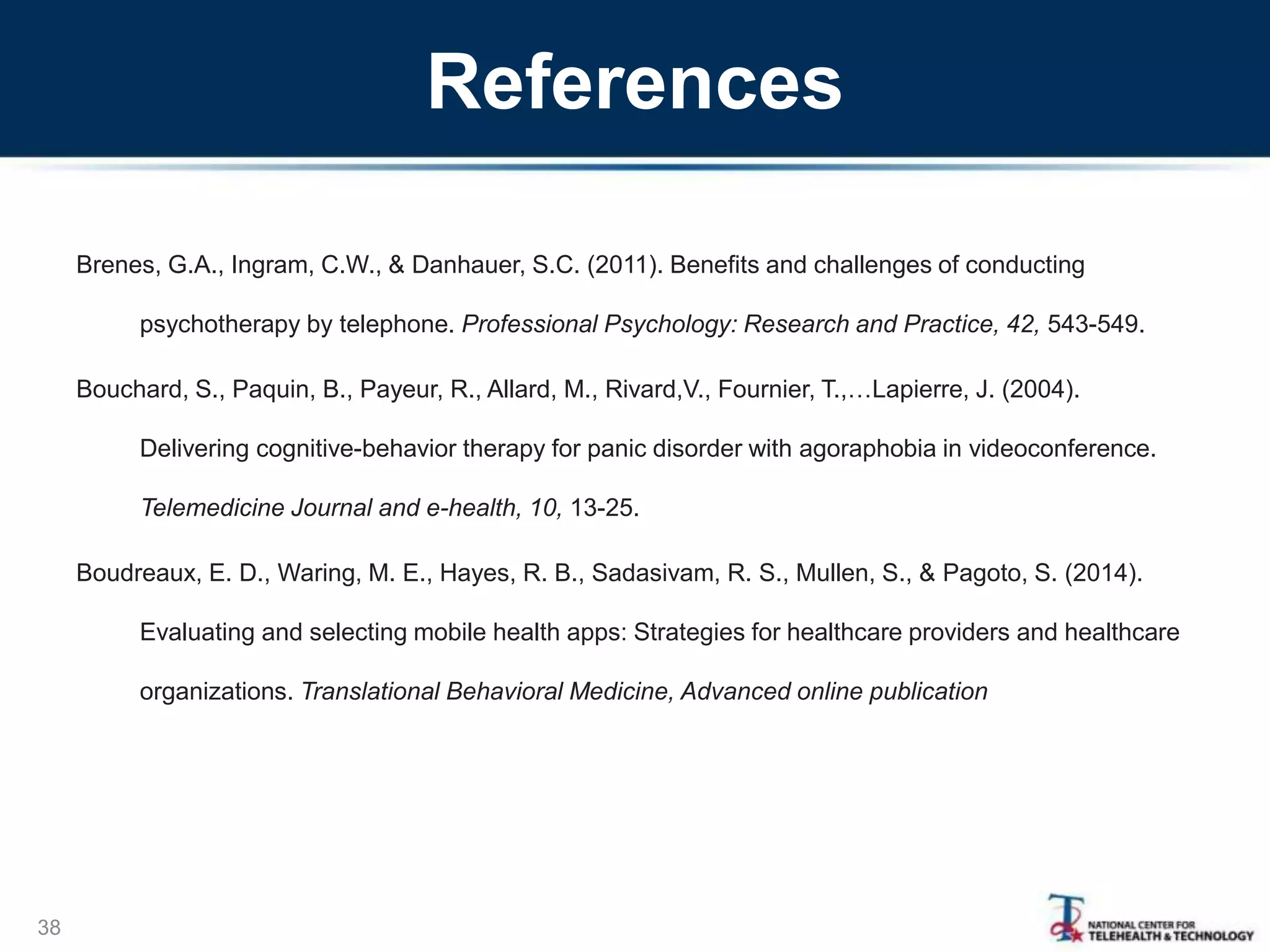 References
Brenes, G.A., Ingram, C.W., & Danhauer, S.C. (2011). Benefits and challenges of conducting
psychotherapy by telephone. Professional Psychology: Research and Practice, 42, 543-549.
Bouchard, S., Paquin, B., Payeur, R., Allard, M., Rivard,V., Fournier, T.,…Lapierre, J. (2004).
Delivering cognitive-behavior therapy for panic disorder with agoraphobia in videoconference.
Telemedicine Journal and e-health, 10, 13-25.
Boudreaux, E. D., Waring, M. E., Hayes, R. B., Sadasivam, R. S., Mullen, S., & Pagoto, S. (2014).
Evaluating and selecting mobile health apps: Strategies for healthcare providers and healthcare
organizations. Translational Behavioral Medicine, Advanced online publication
38
 
