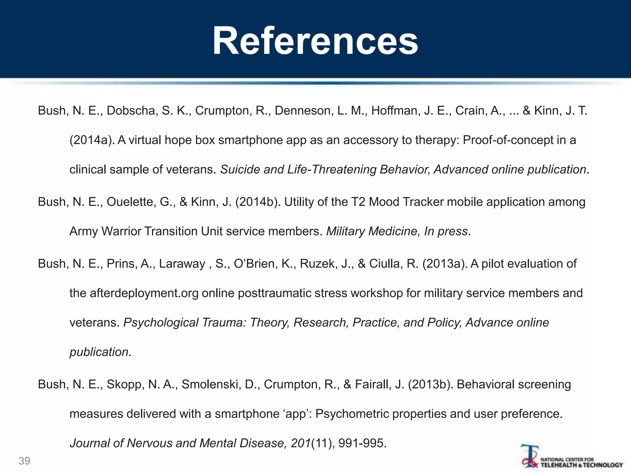 References
Bush, N. E., Dobscha, S. K., Crumpton, R., Denneson, L. M., Hoffman, J. E., Crain, A., ... & Kinn, J. T.
(2014a). A virtual hope box smartphone app as an accessory to therapy: Proof‐of‐concept in a
clinical sample of veterans. Suicide and Life-Threatening Behavior, Advanced online publication.
Bush, N. E., Ouelette, G., & Kinn, J. (2014b). Utility of the T2 Mood Tracker mobile application among
Army Warrior Transition Unit service members. Military Medicine, In press.
Bush, N. E., Prins, A., Laraway , S., O’Brien, K., Ruzek, J., & Ciulla, R. (2013a). A pilot evaluation of
the afterdeployment.org online posttraumatic stress workshop for military service members and
veterans. Psychological Trauma: Theory, Research, Practice, and Policy, Advance online
publication.
Bush, N. E., Skopp, N. A., Smolenski, D., Crumpton, R., & Fairall, J. (2013b). Behavioral screening
measures delivered with a smartphone ‘app’: Psychometric properties and user preference.
Journal of Nervous and Mental Disease, 201(11), 991-995.
39
 