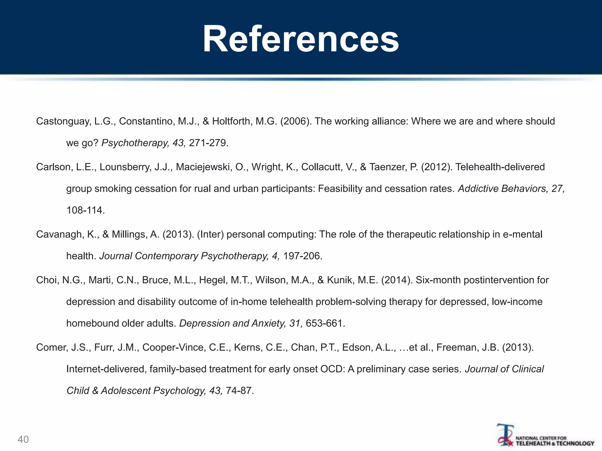 References
Castonguay, L.G., Constantino, M.J., & Holtforth, M.G. (2006). The working alliance: Where we are and where should
we go? Psychotherapy, 43, 271-279.
Carlson, L.E., Lounsberry, J.J., Maciejewski, O., Wright, K., Collacutt, V., & Taenzer, P. (2012). Telehealth-delivered
group smoking cessation for rual and urban participants: Feasibility and cessation rates. Addictive Behaviors, 27,
108-114.
Cavanagh, K., & Millings, A. (2013). (Inter) personal computing: The role of the therapeutic relationship in e-mental
health. Journal Contemporary Psychotherapy, 4, 197-206.
Choi, N.G., Marti, C.N., Bruce, M.L., Hegel, M.T., Wilson, M.A., & Kunik, M.E. (2014). Six-month postintervention for
depression and disability outcome of in-home telehealth problem-solving therapy for depressed, low-income
homebound older adults. Depression and Anxiety, 31, 653-661.
Comer, J.S., Furr, J.M., Cooper-Vince, C.E., Kerns, C.E., Chan, P.T., Edson, A.L., …et al., Freeman, J.B. (2013).
Internet-delivered, family-based treatment for early onset OCD: A preliminary case series. Journal of Clinical
Child & Adolescent Psychology, 43, 74-87.
40
 