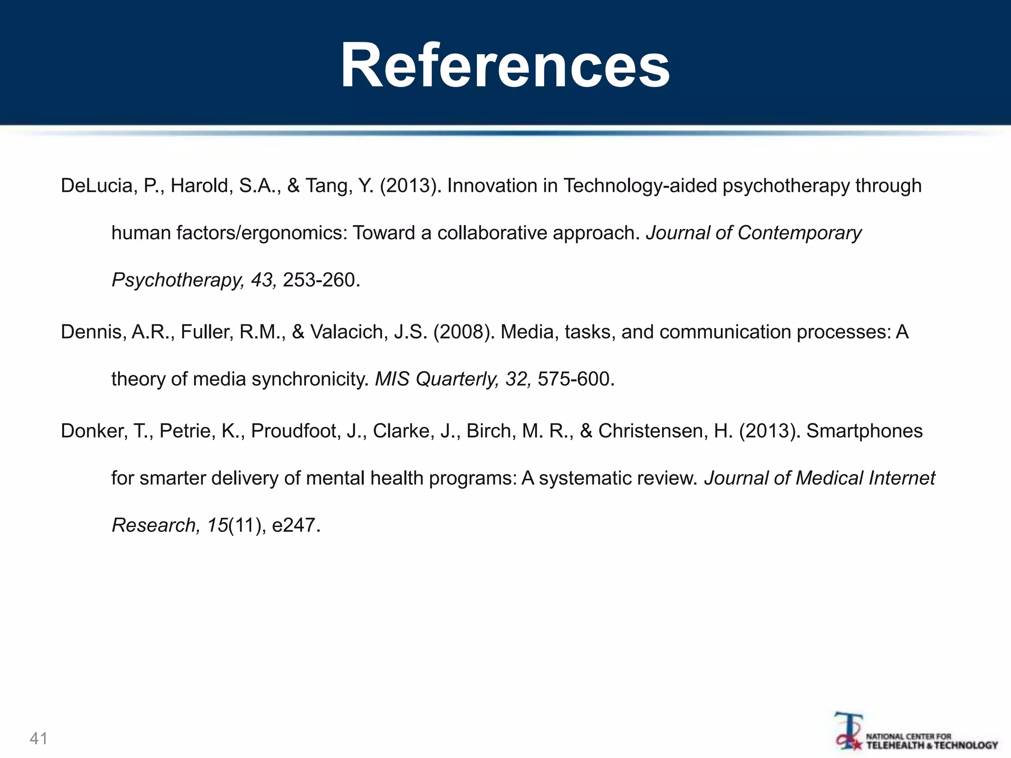 References
DeLucia, P., Harold, S.A., & Tang, Y. (2013). Innovation in Technology-aided psychotherapy through
human factors/ergonomics: Toward a collaborative approach. Journal of Contemporary
Psychotherapy, 43, 253-260.
Dennis, A.R., Fuller, R.M., & Valacich, J.S. (2008). Media, tasks, and communication processes: A
theory of media synchronicity. MIS Quarterly, 32, 575-600.
Donker, T., Petrie, K., Proudfoot, J., Clarke, J., Birch, M. R., & Christensen, H. (2013). Smartphones
for smarter delivery of mental health programs: A systematic review. Journal of Medical Internet
Research, 15(11), e247.
41
 