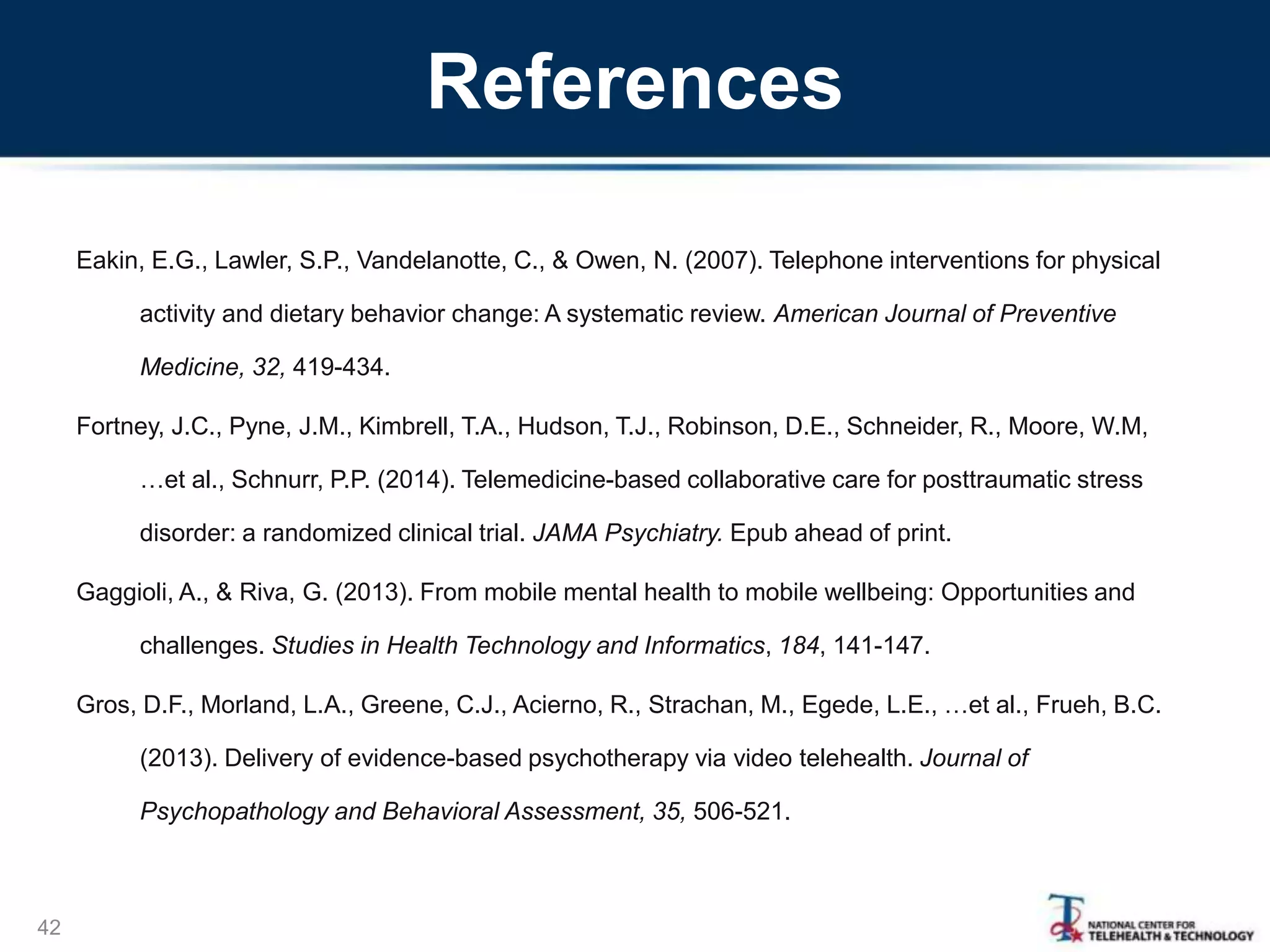 References
Eakin, E.G., Lawler, S.P., Vandelanotte, C., & Owen, N. (2007). Telephone interventions for physical
activity and dietary behavior change: A systematic review. American Journal of Preventive
Medicine, 32, 419-434.
Fortney, J.C., Pyne, J.M., Kimbrell, T.A., Hudson, T.J., Robinson, D.E., Schneider, R., Moore, W.M,
…et al., Schnurr, P.P. (2014). Telemedicine-based collaborative care for posttraumatic stress
disorder: a randomized clinical trial. JAMA Psychiatry. Epub ahead of print.
Gaggioli, A., & Riva, G. (2013). From mobile mental health to mobile wellbeing: Opportunities and
challenges. Studies in Health Technology and Informatics, 184, 141-147.
Gros, D.F., Morland, L.A., Greene, C.J., Acierno, R., Strachan, M., Egede, L.E., …et al., Frueh, B.C.
(2013). Delivery of evidence-based psychotherapy via video telehealth. Journal of
Psychopathology and Behavioral Assessment, 35, 506-521.
42
 