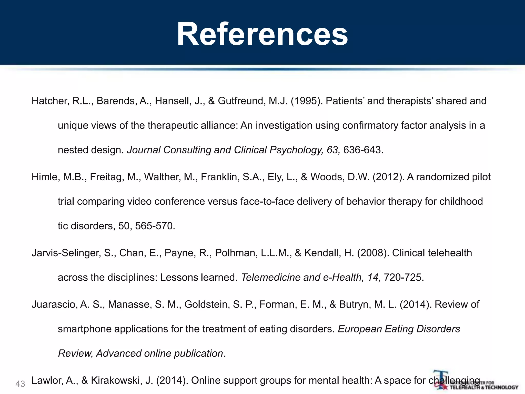 References
Hatcher, R.L., Barends, A., Hansell, J., & Gutfreund, M.J. (1995). Patients’ and therapists’ shared and
unique views of the therapeutic alliance: An investigation using confirmatory factor analysis in a
nested design. Journal Consulting and Clinical Psychology, 63, 636-643.
Himle, M.B., Freitag, M., Walther, M., Franklin, S.A., Ely, L., & Woods, D.W. (2012). A randomized pilot
trial comparing video conference versus face-to-face delivery of behavior therapy for childhood
tic disorders, 50, 565-570.
Jarvis-Selinger, S., Chan, E., Payne, R., Polhman, L.L.M., & Kendall, H. (2008). Clinical telehealth
across the disciplines: Lessons learned. Telemedicine and e-Health, 14, 720-725.
Juarascio, A. S., Manasse, S. M., Goldstein, S. P., Forman, E. M., & Butryn, M. L. (2014). Review of
smartphone applications for the treatment of eating disorders. European Eating Disorders
Review, Advanced online publication.
Lawlor, A., & Kirakowski, J. (2014). Online support groups for mental health: A space for challenging43
 