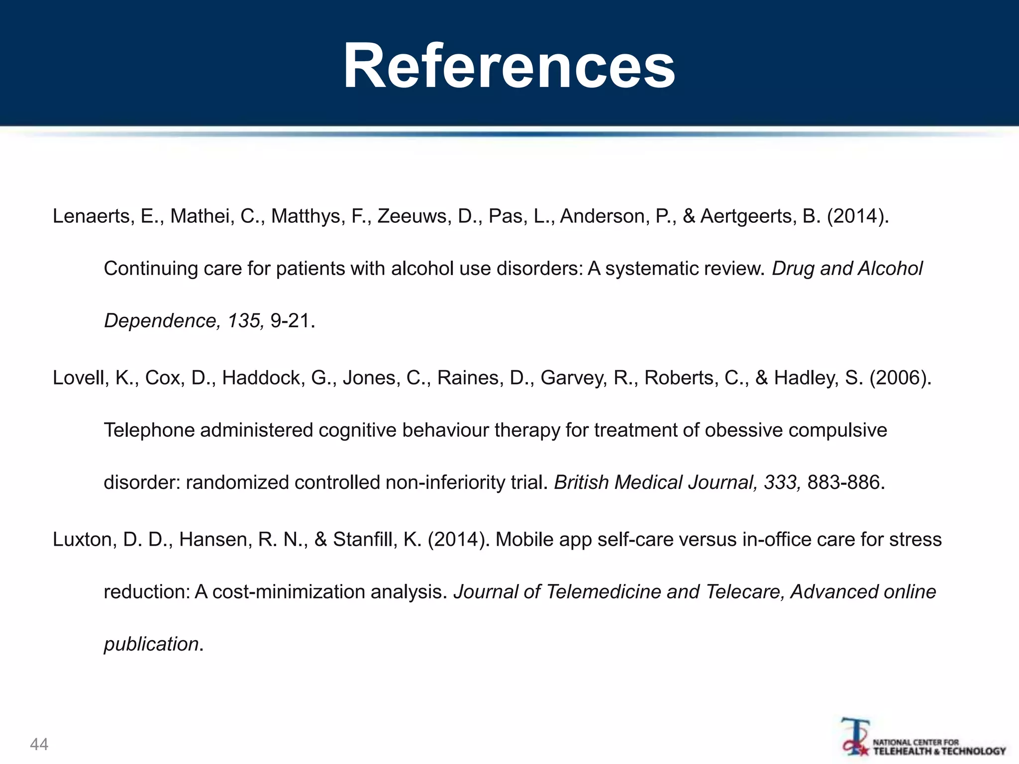 References
Lenaerts, E., Mathei, C., Matthys, F., Zeeuws, D., Pas, L., Anderson, P., & Aertgeerts, B. (2014).
Continuing care for patients with alcohol use disorders: A systematic review. Drug and Alcohol
Dependence, 135, 9-21.
Lovell, K., Cox, D., Haddock, G., Jones, C., Raines, D., Garvey, R., Roberts, C., & Hadley, S. (2006).
Telephone administered cognitive behaviour therapy for treatment of obessive compulsive
disorder: randomized controlled non-inferiority trial. British Medical Journal, 333, 883-886.
Luxton, D. D., Hansen, R. N., & Stanfill, K. (2014). Mobile app self-care versus in-office care for stress
reduction: A cost-minimization analysis. Journal of Telemedicine and Telecare, Advanced online
publication.
44
 