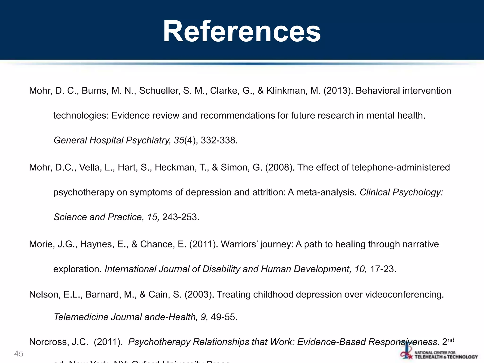 References
Mohr, D. C., Burns, M. N., Schueller, S. M., Clarke, G., & Klinkman, M. (2013). Behavioral intervention
technologies: Evidence review and recommendations for future research in mental health.
General Hospital Psychiatry, 35(4), 332-338.
Mohr, D.C., Vella, L., Hart, S., Heckman, T., & Simon, G. (2008). The effect of telephone-administered
psychotherapy on symptoms of depression and attrition: A meta-analysis. Clinical Psychology:
Science and Practice, 15, 243-253.
Morie, J.G., Haynes, E., & Chance, E. (2011). Warriors’ journey: A path to healing through narrative
exploration. International Journal of Disability and Human Development, 10, 17-23.
Nelson, E.L., Barnard, M., & Cain, S. (2003). Treating childhood depression over videoconferencing.
Telemedicine Journal ande-Health, 9, 49-55.
Norcross, J.C. (2011). Psychotherapy Relationships that Work: Evidence-Based Responsiveness. 2nd
45
 