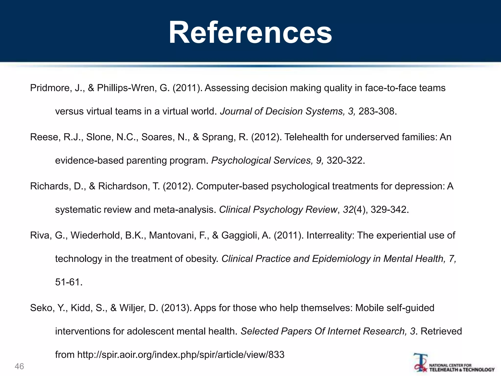 References
Pridmore, J., & Phillips-Wren, G. (2011). Assessing decision making quality in face-to-face teams
versus virtual teams in a virtual world. Journal of Decision Systems, 3, 283-308.
Reese, R.J., Slone, N.C., Soares, N., & Sprang, R. (2012). Telehealth for underserved families: An
evidence-based parenting program. Psychological Services, 9, 320-322.
Richards, D., & Richardson, T. (2012). Computer-based psychological treatments for depression: A
systematic review and meta-analysis. Clinical Psychology Review, 32(4), 329-342.
Riva, G., Wiederhold, B.K., Mantovani, F., & Gaggioli, A. (2011). Interreality: The experiential use of
technology in the treatment of obesity. Clinical Practice and Epidemiology in Mental Health, 7,
51-61.
Seko, Y., Kidd, S., & Wiljer, D. (2013). Apps for those who help themselves: Mobile self-guided
interventions for adolescent mental health. Selected Papers Of Internet Research, 3. Retrieved
from http://spir.aoir.org/index.php/spir/article/view/833
46
 