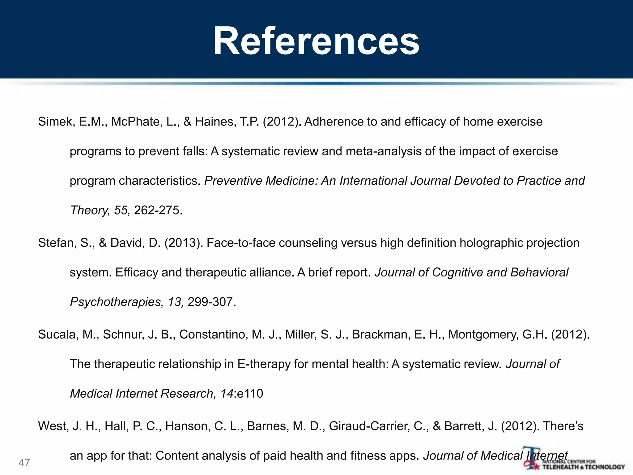 References
Simek, E.M., McPhate, L., & Haines, T.P. (2012). Adherence to and efficacy of home exercise
programs to prevent falls: A systematic review and meta-analysis of the impact of exercise
program characteristics. Preventive Medicine: An International Journal Devoted to Practice and
Theory, 55, 262-275.
Stefan, S., & David, D. (2013). Face-to-face counseling versus high definition holographic projection
system. Efficacy and therapeutic alliance. A brief report. Journal of Cognitive and Behavioral
Psychotherapies, 13, 299-307.
Sucala, M., Schnur, J. B., Constantino, M. J., Miller, S. J., Brackman, E. H., Montgomery, G.H. (2012).
The therapeutic relationship in E-therapy for mental health: A systematic review. Journal of
Medical Internet Research, 14:e110
West, J. H., Hall, P. C., Hanson, C. L., Barnes, M. D., Giraud-Carrier, C., & Barrett, J. (2012). There’s
an app for that: Content analysis of paid health and fitness apps. Journal of Medical Internet
47
 
