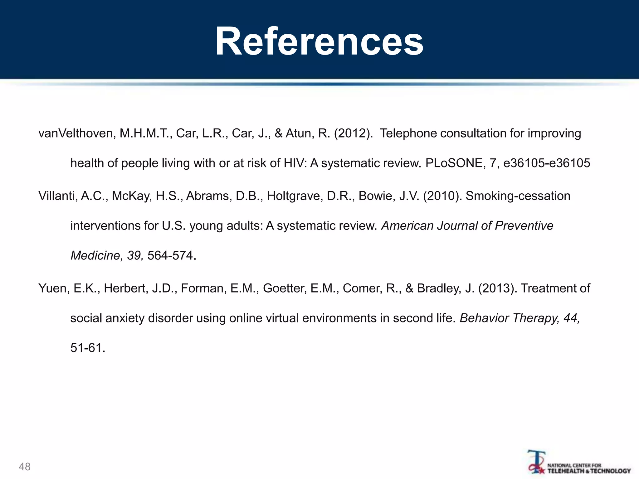 References
vanVelthoven, M.H.M.T., Car, L.R., Car, J., & Atun, R. (2012). Telephone consultation for improving
health of people living with or at risk of HIV: A systematic review. PLoSONE, 7, e36105-e36105
Villanti, A.C., McKay, H.S., Abrams, D.B., Holtgrave, D.R., Bowie, J.V. (2010). Smoking-cessation
interventions for U.S. young adults: A systematic review. American Journal of Preventive
Medicine, 39, 564-574.
Yuen, E.K., Herbert, J.D., Forman, E.M., Goetter, E.M., Comer, R., & Bradley, J. (2013). Treatment of
social anxiety disorder using online virtual environments in second life. Behavior Therapy, 44,
51-61.
48
 