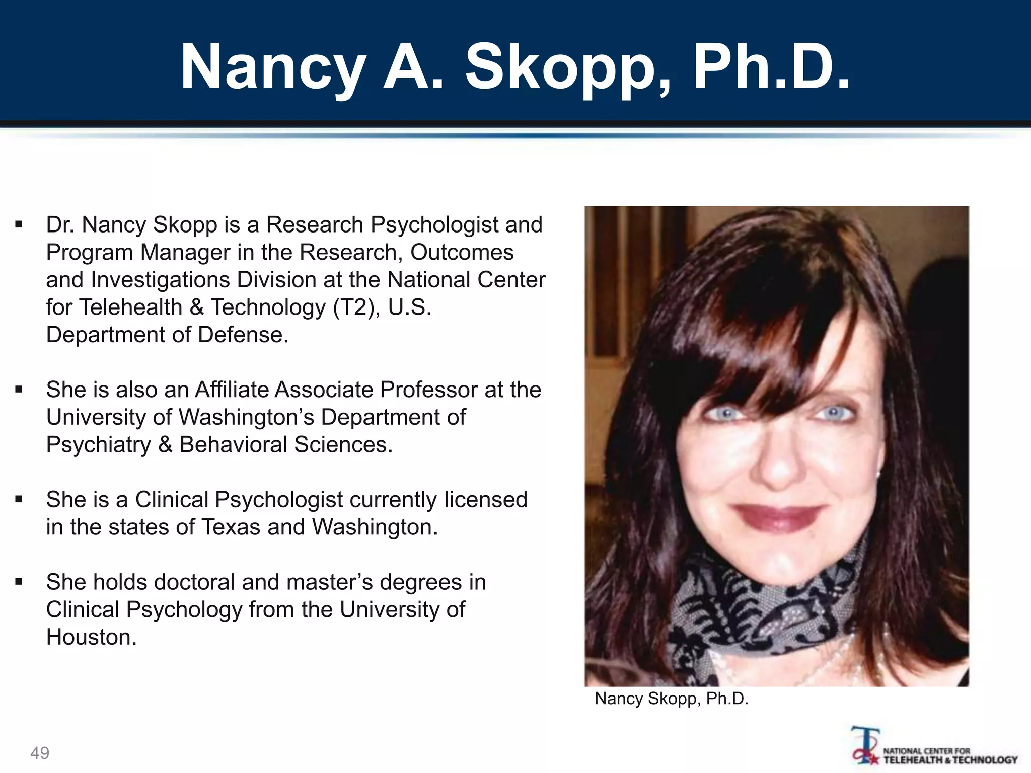Nancy A. Skopp, Ph.D.
49
 Dr. Nancy Skopp is a Research Psychologist and
Program Manager in the Research, Outcomes
and Investigations Division at the National Center
for Telehealth & Technology (T2), U.S.
Department of Defense.
 She is also an Affiliate Associate Professor at the
University of Washington’s Department of
Psychiatry & Behavioral Sciences.
 She is a Clinical Psychologist currently licensed
in the states of Texas and Washington.
 She holds doctoral and master’s degrees in
Clinical Psychology from the University of
Houston.
Nancy Skopp, Ph.D.
 