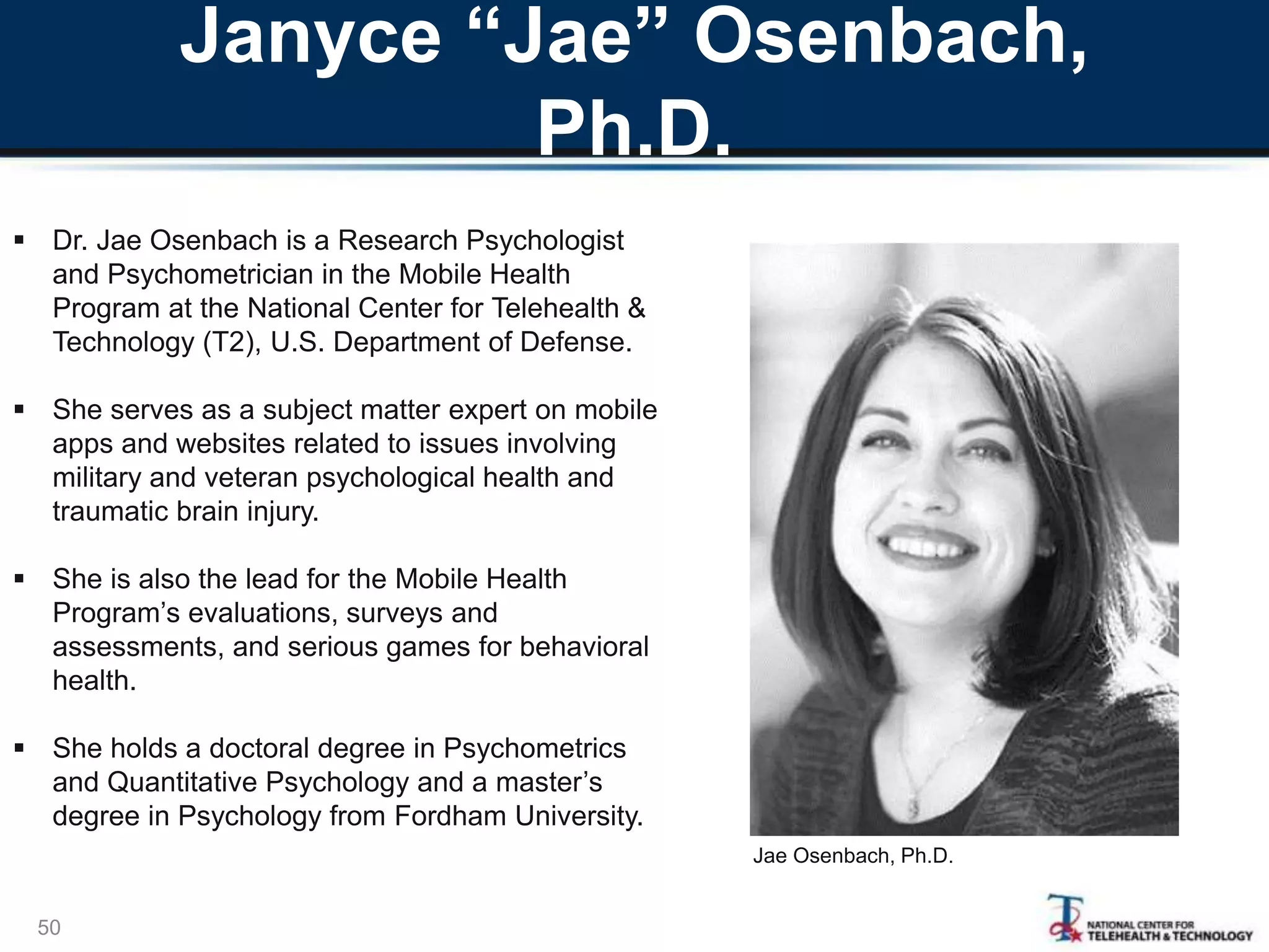 Janyce “Jae” Osenbach,
Ph.D.
50
Jae Osenbach, Ph.D.
 Dr. Jae Osenbach is a Research Psychologist
and Psychometrician in the Mobile Health
Program at the National Center for Telehealth &
Technology (T2), U.S. Department of Defense.
 She serves as a subject matter expert on mobile
apps and websites related to issues involving
military and veteran psychological health and
traumatic brain injury.
 She is also the lead for the Mobile Health
Program’s evaluations, surveys and
assessments, and serious games for behavioral
health.
 She holds a doctoral degree in Psychometrics
and Quantitative Psychology and a master’s
degree in Psychology from Fordham University.
 